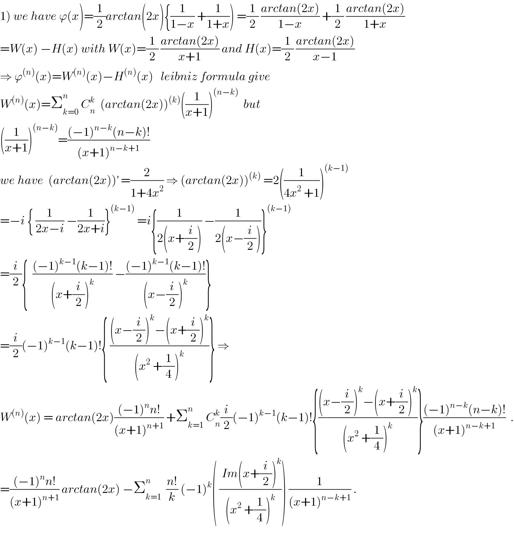 1) we have ϕ(x)=(1/2)arctan(2x){(1/(1−x)) +(1/(1+x))) =(1/2) ((arctan(2x))/(1−x)) +(1/2) ((arctan(2x))/(1+x))  =W(x) −H(x) with W(x)=(1/2) ((arctan(2x))/(x+1)) and H(x)=(1/2) ((arctan(2x))/(x−1))  ⇒ ϕ^((n)) (x)=W^((n)) (x)−H^((n)) (x)   leibniz formula give  W^((n)) (x)=Σ_(k=0) ^n  C_n ^k   (arctan(2x))^((k)) ((1/(x+1)))^((n−k))   but   ((1/(x+1)))^((n−k)) =(((−1)^(n−k) (n−k)!)/((x+1)^(n−k+1) ))  we have  (arctan(2x))^′  =(2/(1+4x^2 )) ⇒ (arctan(2x))^((k))  =2((1/(4x^2  +1)))^((k−1))   =−i { (1/(2x−i)) −(1/(2x+i))}^((k−1))  =i{(1/(2(x+(i/2)))) −(1/(2(x−(i/2))))}^((k−1))   =(i/2){  (((−1)^(k−1) (k−1)!)/((x+(i/2))^k )) −(((−1)^(k−1) (k−1)!)/((x−(i/2))^k ))}  =(i/2)(−1)^(k−1) (k−1)!{ (((x−(i/2))^k −(x+(i/2))^k )/((x^2  +(1/4))^k ))} ⇒  W^((n)) (x) = arctan(2x)(((−1)^n n!)/((x+1)^(n+1) )) +Σ_(k=1) ^n  C_n ^k (i/2)(−1)^(k−1) (k−1)!{(((x−(i/2))^k −(x+(i/2))^k )/((x^2  +(1/4))^k ))}(((−1)^(n−k) (n−k)!)/((x+1)^(n−k+1) ))  .  =(((−1)^n n!)/((x+1)^(n+1) )) arctan(2x) −Σ_(k=1) ^n   ((n!)/k) (−1)^k ( (( Im(x+(i/2))^k )/((x^2  +(1/4))^k ))) (1/((x+1)^(n−k+1) )) .    