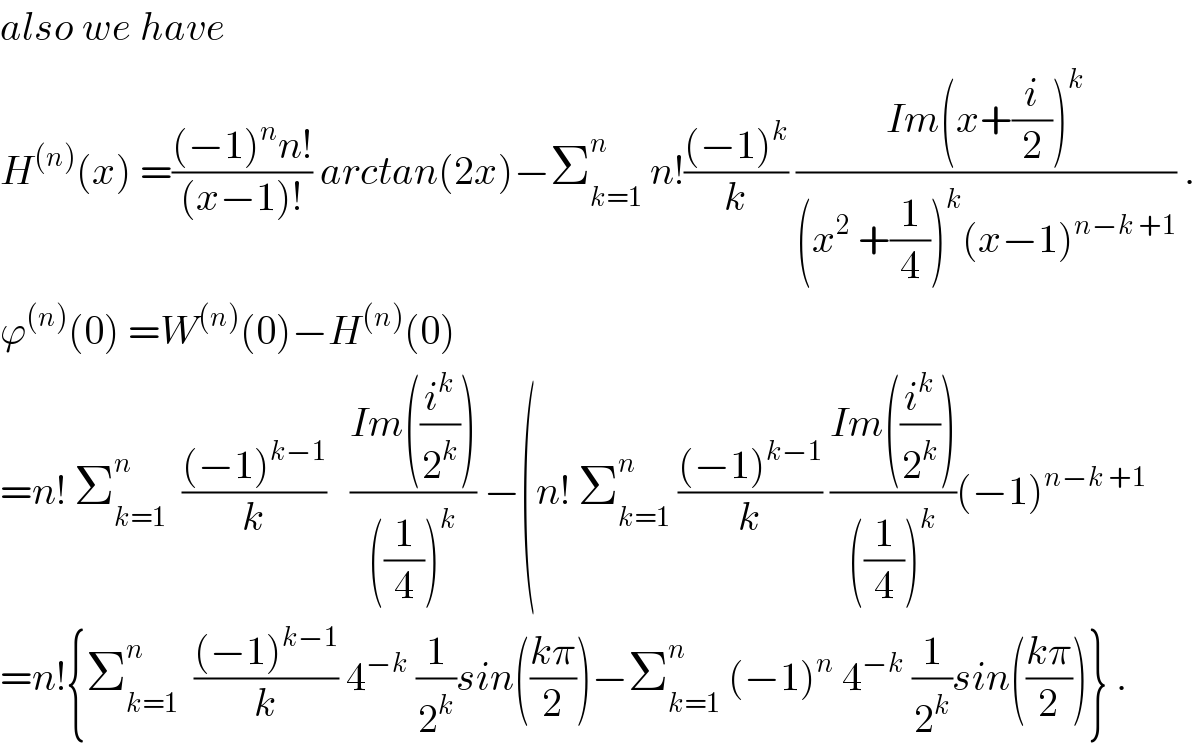 also we have   H^((n)) (x) =(((−1)^n n!)/((x−1)!)) arctan(2x)−Σ_(k=1) ^n  n!(((−1)^k )/k) ((Im(x+(i/2))^k )/((x^2  +(1/4))^k (x−1)^(n−k +1) )) .  ϕ^((n)) (0) =W^((n)) (0)−H^((n)) (0)   =n! Σ_(k=1) ^n   (((−1)^(k−1) )/k)   ((Im((i^k /2^k )))/(((1/4))^k )) −(n! Σ_(k=1) ^n  (((−1)^(k−1) )/k) ((Im((i^k /2^k )))/(((1/4))^k ))(−1)^(n−k +1)   =n!{Σ_(k=1) ^n   (((−1)^(k−1) )/k) 4^(−k)  (1/2^k )sin(((kπ)/2))−Σ_(k=1) ^n  (−1)^n  4^(−k)  (1/2^k )sin(((kπ)/2))} .  