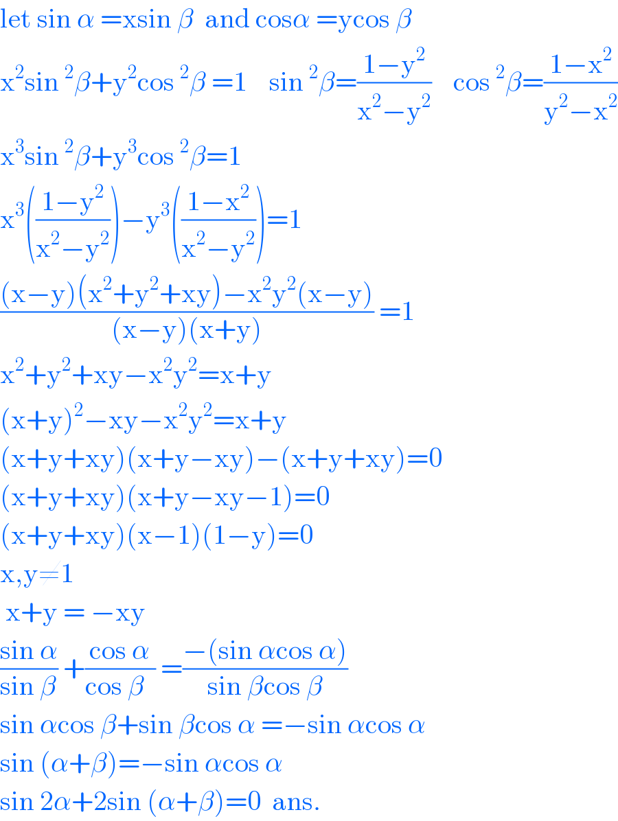 let sin α =xsin β  and cosα =ycos β  x^2 sin^2 β+y^2 cos^2 β =1    sin^2 β=((1−y^2 )/(x^2 −y^2 ))    cos^2 β=((1−x^2 )/(y^2 −x^2 ))  x^3 sin^2 β+y^3 cos^2 β=1  x^3 (((1−y^2 )/(x^2 −y^2 )))−y^3 (((1−x^2 )/(x^2 −y^2 )))=1  (((x−y)(x^2 +y^2 +xy)−x^2 y^2 (x−y))/((x−y)(x+y))) =1  x^2 +y^2 +xy−x^2 y^2 =x+y  (x+y)^2 −xy−x^2 y^2 =x+y  (x+y+xy)(x+y−xy)−(x+y+xy)=0  (x+y+xy)(x+y−xy−1)=0  (x+y+xy)(x−1)(1−y)=0  x,y≠1    x+y = −xy  ((sin α)/(sin β)) +((cos α)/(cos β  )) =((−(sin αcos α))/(sin βcos β))  sin αcos β+sin βcos α =−sin αcos α  sin (α+β)=−sin αcos α  sin 2α+2sin (α+β)=0  ans.  