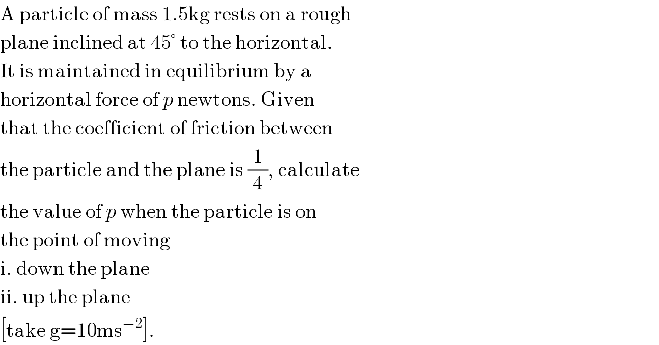 A particle of mass 1.5kg rests on a rough   plane inclined at 45° to the horizontal.  It is maintained in equilibrium by a   horizontal force of p newtons. Given  that the coefficient of friction between  the particle and the plane is (1/4), calculate  the value of p when the particle is on  the point of moving  i. down the plane  ii. up the plane  [take g=10ms^(−2) ].  