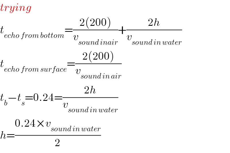 trying  t_(echo from bottom) =((2(200))/v_(sound inair) )+((2h)/v_(sound in water) )  t_(echo from surface) =((2(200))/v_(sound in air) )  t_b −t_s =0.24=((2h)/v_(sound in water) )  h=((0.24×v_(sound in water) )/2)  