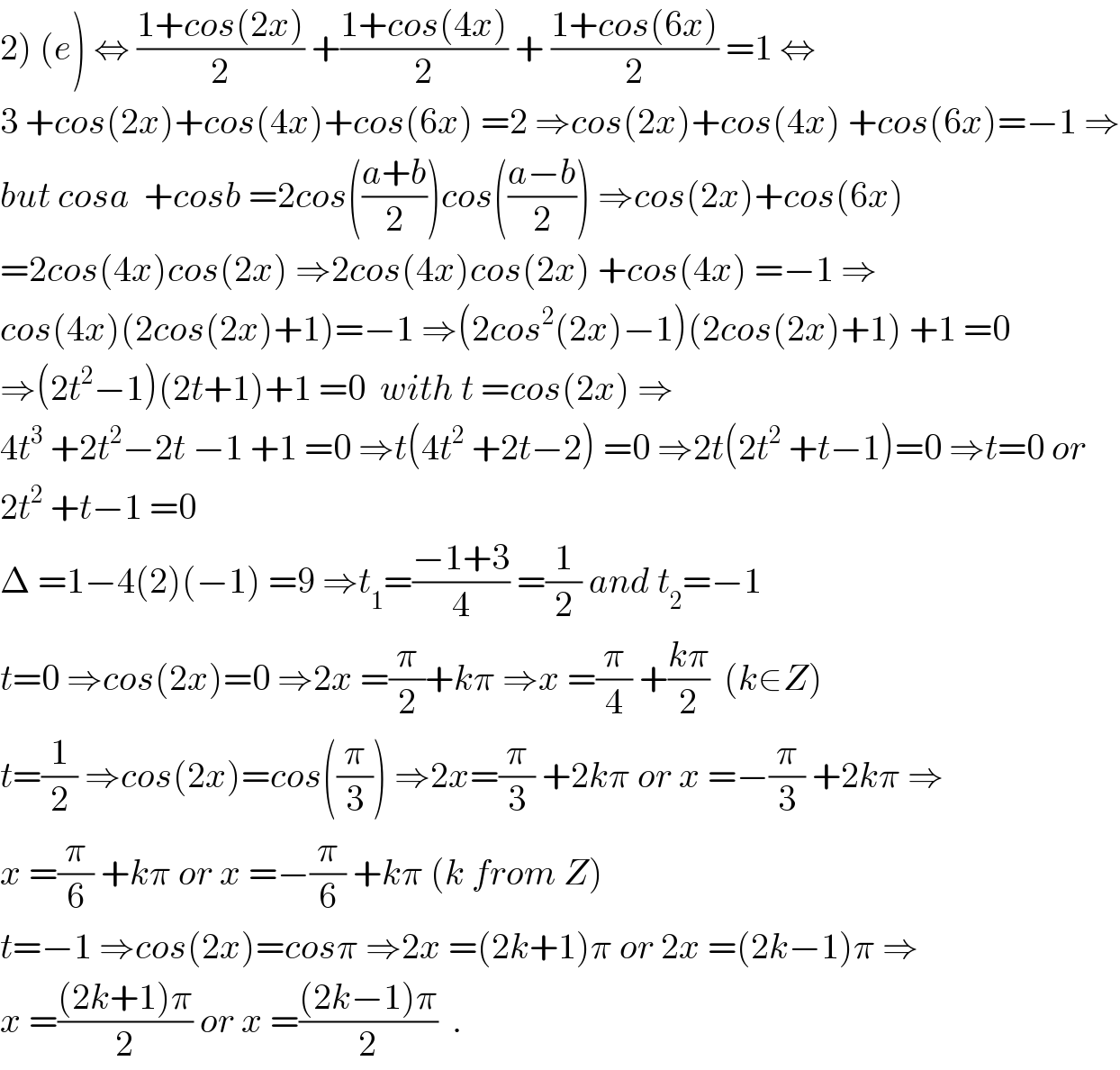 2) (e) ⇔ ((1+cos(2x))/2) +((1+cos(4x))/2) + ((1+cos(6x))/2) =1 ⇔  3 +cos(2x)+cos(4x)+cos(6x) =2 ⇒cos(2x)+cos(4x) +cos(6x)=−1 ⇒  but cosa  +cosb =2cos(((a+b)/2))cos(((a−b)/2)) ⇒cos(2x)+cos(6x)  =2cos(4x)cos(2x) ⇒2cos(4x)cos(2x) +cos(4x) =−1 ⇒  cos(4x)(2cos(2x)+1)=−1 ⇒(2cos^2 (2x)−1)(2cos(2x)+1) +1 =0  ⇒(2t^2 −1)(2t+1)+1 =0  with t =cos(2x) ⇒  4t^3  +2t^2 −2t −1 +1 =0 ⇒t(4t^2  +2t−2) =0 ⇒2t(2t^2  +t−1)=0 ⇒t=0 or  2t^2  +t−1 =0  Δ =1−4(2)(−1) =9 ⇒t_1 =((−1+3)/4) =(1/2) and t_2 =−1  t=0 ⇒cos(2x)=0 ⇒2x =(π/2)+kπ ⇒x =(π/4) +((kπ)/2)  (k∈Z)  t=(1/2) ⇒cos(2x)=cos((π/3)) ⇒2x=(π/3) +2kπ or x =−(π/3) +2kπ ⇒  x =(π/6) +kπ or x =−(π/6) +kπ (k from Z)  t=−1 ⇒cos(2x)=cosπ ⇒2x =(2k+1)π or 2x =(2k−1)π ⇒  x =(((2k+1)π)/2) or x =(((2k−1)π)/2)  .  