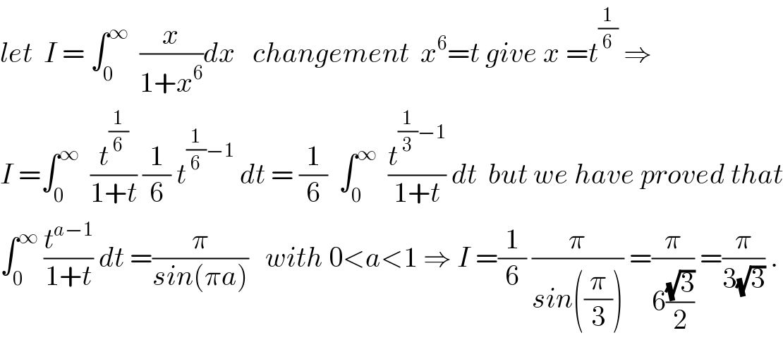 let  I = ∫_0 ^∞   (x/(1+x^6 ))dx   changement  x^6 =t give x =t^(1/6)  ⇒  I =∫_0 ^∞   (t^(1/6) /(1+t)) (1/6) t^((1/6)−1)  dt = (1/6)  ∫_0 ^∞   (t^((1/3)−1) /(1+t)) dt  but we have proved that  ∫_0 ^∞  (t^(a−1) /(1+t)) dt =(π/(sin(πa)))   with 0<a<1 ⇒ I =(1/6) (π/(sin((π/3)))) =(π/(6((√3)/2))) =(π/(3(√3))) .  