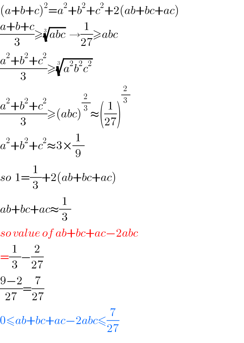 (a+b+c)^2 =a^2 +b^2 +c^2 +2(ab+bc+ac)  ((a+b+c)/3)≥((abc))^(1/3)   →(1/(27))≥abc  ((a^2 +b^2 +c^2 )/3)≥((a^2 b^2 c^2 ))^(1/3)   ((a^2 +b^2 +c^2 )/3)≥(abc)^(2/3) ≈((1/(27)))^(2/3)   a^2 +b^2 +c^2 ≈3×(1/9)  so  1=(1/3)+2(ab+bc+ac)  ab+bc+ac≈(1/3)  so value of ab+bc+ac−2abc  =(1/3)−(2/(27))  ((9−2)/(27))=(7/(27))  0≤ab+bc+ac−2abc≤(7/(27))  