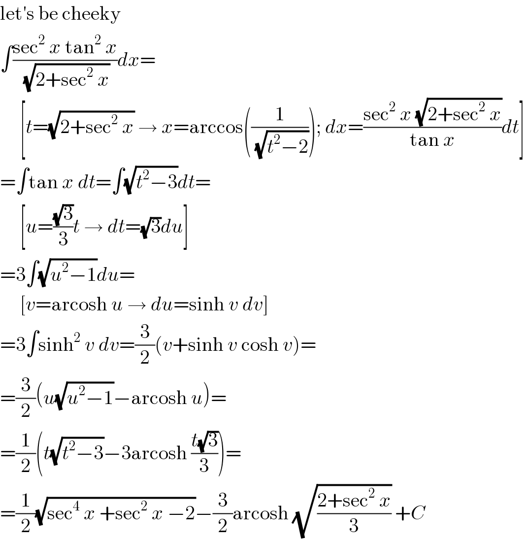 let′s be cheeky  ∫((sec^2  x tan^2  x)/(√(2+sec^2  x)))dx=       [t=(√(2+sec^2  x)) → x=arccos((1/(√(t^2 −2)))); dx=((sec^2  x (√(2+sec^2  x)))/(tan x))dt]  =∫tan x dt=∫(√(t^2 −3))dt=       [u=((√3)/3)t → dt=(√3)du]  =3∫(√(u^2 −1))du=       [v=arcosh u → du=sinh v dv]  =3∫sinh^2  v dv=(3/2)(v+sinh v cosh v)=  =(3/2)(u(√(u^2 −1))−arcosh u)=  =(1/2)(t(√(t^2 −3))−3arcosh ((t(√3))/3))=  =(1/2)(√(sec^4  x +sec^2  x −2))−(3/2)arcosh (√((2+sec^2  x)/3)) +C  