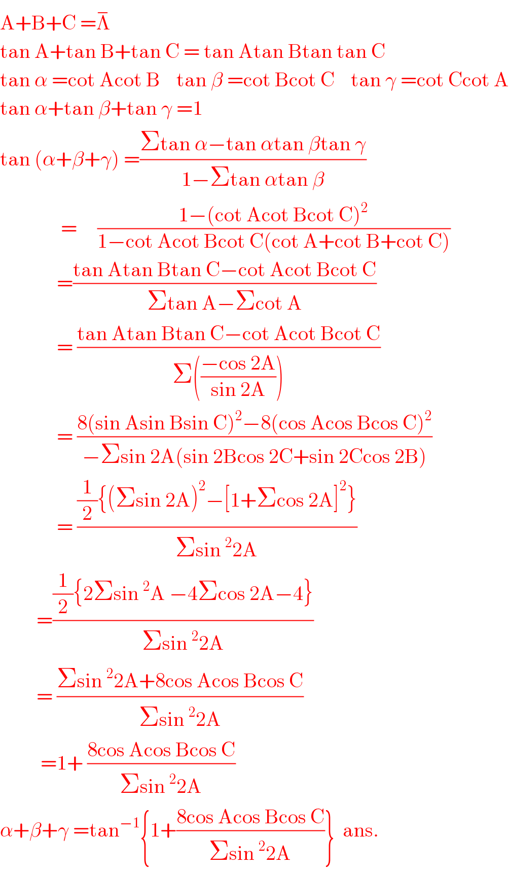 A+B+C =Λ^−     tan A+tan B+tan C = tan Atan Btan tan C  tan α =cot Acot B    tan β =cot Bcot C    tan γ =cot Ccot A  tan α+tan β+tan γ =1  tan (α+β+γ) =((Σtan α−tan αtan βtan γ)/(1−Σtan αtan β))                 =     ((1−(cot Acot Bcot C)^2 )/(1−cot Acot Bcot C(cot A+cot B+cot C)))                =((tan Atan Btan C−cot Acot Bcot C)/(Σtan A−Σcot A))                = ((tan Atan Btan C−cot Acot Bcot C)/(Σ(((−cos 2A)/(sin 2A)))))                = ((8(sin Asin Bsin C)^2 −8(cos Acos Bcos C)^2 )/(−Σsin 2A(sin 2Bcos 2C+sin 2Ccos 2B)))                = (((1/2){(Σsin 2A)^2 −[1+Σcos 2A]^2 })/(Σsin^2 2A))           =(((1/2){2Σsin^2 A −4Σcos 2A−4})/(Σsin^2 2A))           = ((Σsin^2 2A+8cos Acos Bcos C)/(Σsin^2 2A))            =1+ ((8cos Acos Bcos C)/(Σsin^2 2A))  α+β+γ =tan^(−1) {1+((8cos Acos Bcos C)/(Σsin^2 2A))}  ans.  