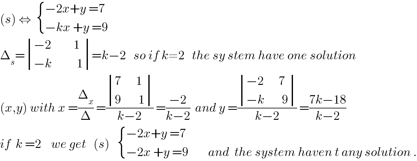(s) ⇔   { ((−2x+y =7)),((−kx +y =9)) :}  Δ_s = determinant (((−2         1)),((−k          1)))=k−2   so if k≠2   the sy stem have one solution  (x,y) with x =(Δ_x /Δ) =( determinant (((7      1)),((9       1)))/(k−2)) =((−2)/(k−2))  and y =( determinant (((−2      7)),((−k       9)))/(k−2)) =((7k−18)/(k−2))  if  k =2    we get   (s)    { ((−2x+y =7)),((−2x +y =9        and  the system haven t any solution .)) :}  