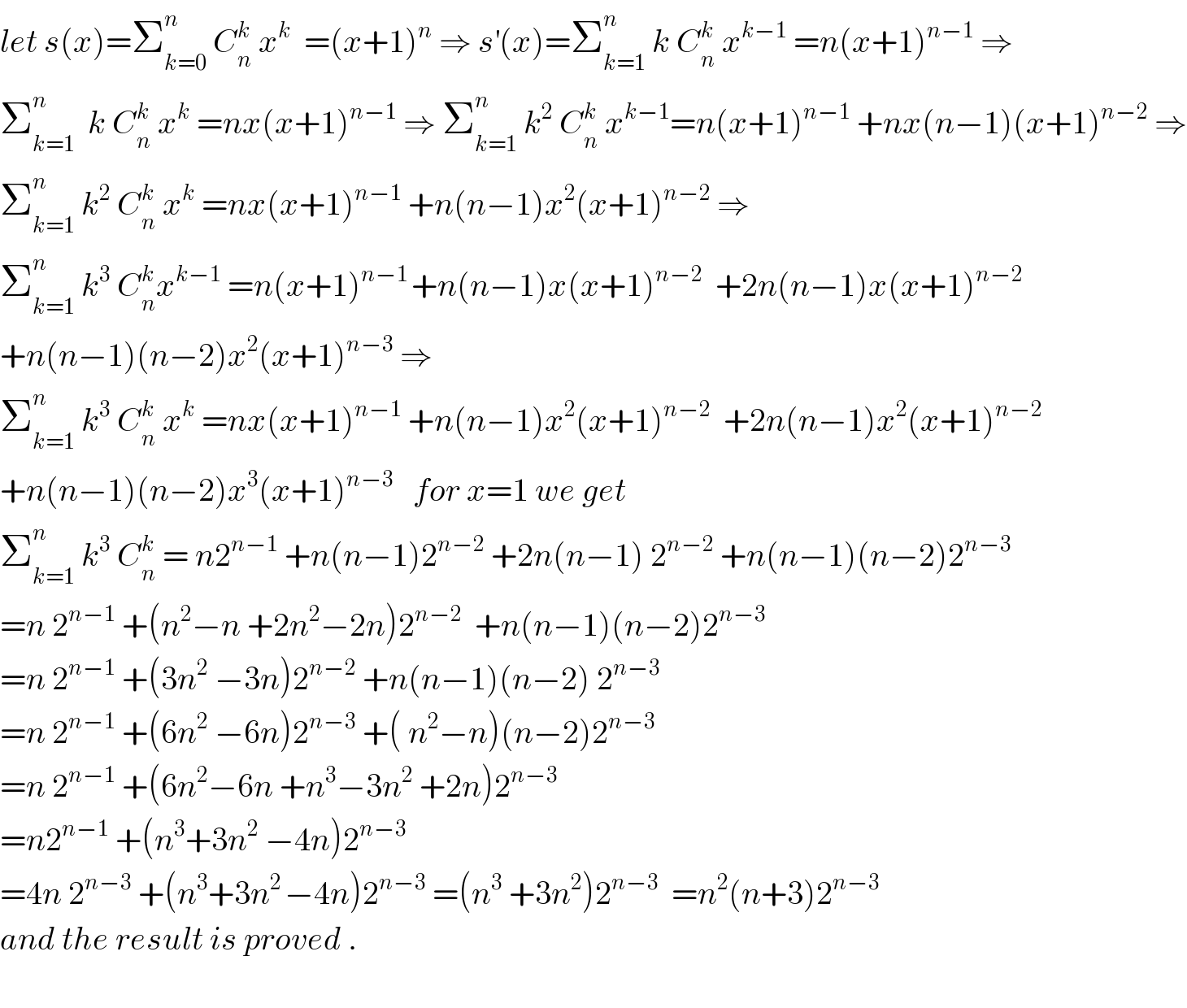 let s(x)=Σ_(k=0) ^n  C_n ^k  x^k   =(x+1)^n  ⇒ s^′ (x)=Σ_(k=1) ^n  k C_n ^k  x^(k−1)  =n(x+1)^(n−1)  ⇒  Σ_(k=1) ^n   k C_n ^k  x^k  =nx(x+1)^(n−1)  ⇒ Σ_(k=1) ^n  k^2  C_n ^k  x^(k−1) =n(x+1)^(n−1)  +nx(n−1)(x+1)^(n−2)  ⇒  Σ_(k=1) ^n  k^2  C_n ^k  x^k  =nx(x+1)^(n−1)  +n(n−1)x^2 (x+1)^(n−2)  ⇒  Σ_(k=1) ^n  k^3  C_n ^k x^(k−1)  =n(x+1)^(n−1 ) +n(n−1)x(x+1)^(n−2)   +2n(n−1)x(x+1)^(n−2)   +n(n−1)(n−2)x^2 (x+1)^(n−3)  ⇒  Σ_(k=1) ^n  k^3  C_n ^k  x^k  =nx(x+1)^(n−1)  +n(n−1)x^2 (x+1)^(n−2)   +2n(n−1)x^2 (x+1)^(n−2)   +n(n−1)(n−2)x^3 (x+1)^(n−3)    for x=1 we get  Σ_(k=1) ^n  k^3  C_n ^k  = n2^(n−1)  +n(n−1)2^(n−2)  +2n(n−1) 2^(n−2)  +n(n−1)(n−2)2^(n−3)   =n 2^(n−1)  +(n^2 −n +2n^2 −2n)2^(n−2)   +n(n−1)(n−2)2^(n−3)   =n 2^(n−1)  +(3n^2  −3n)2^(n−2)  +n(n−1)(n−2) 2^(n−3)   =n 2^(n−1)  +(6n^2  −6n)2^(n−3)  +( n^2 −n)(n−2)2^(n−3)   =n 2^(n−1)  +(6n^2 −6n +n^3 −3n^2  +2n)2^(n−3)   =n2^(n−1)  +(n^3 +3n^2  −4n)2^(n−3)   =4n 2^(n−3)  +(n^3 +3n^(2 ) −4n)2^(n−3)  =(n^3  +3n^2 )2^(n−3)   =n^2 (n+3)2^(n−3)   and the result is proved .    