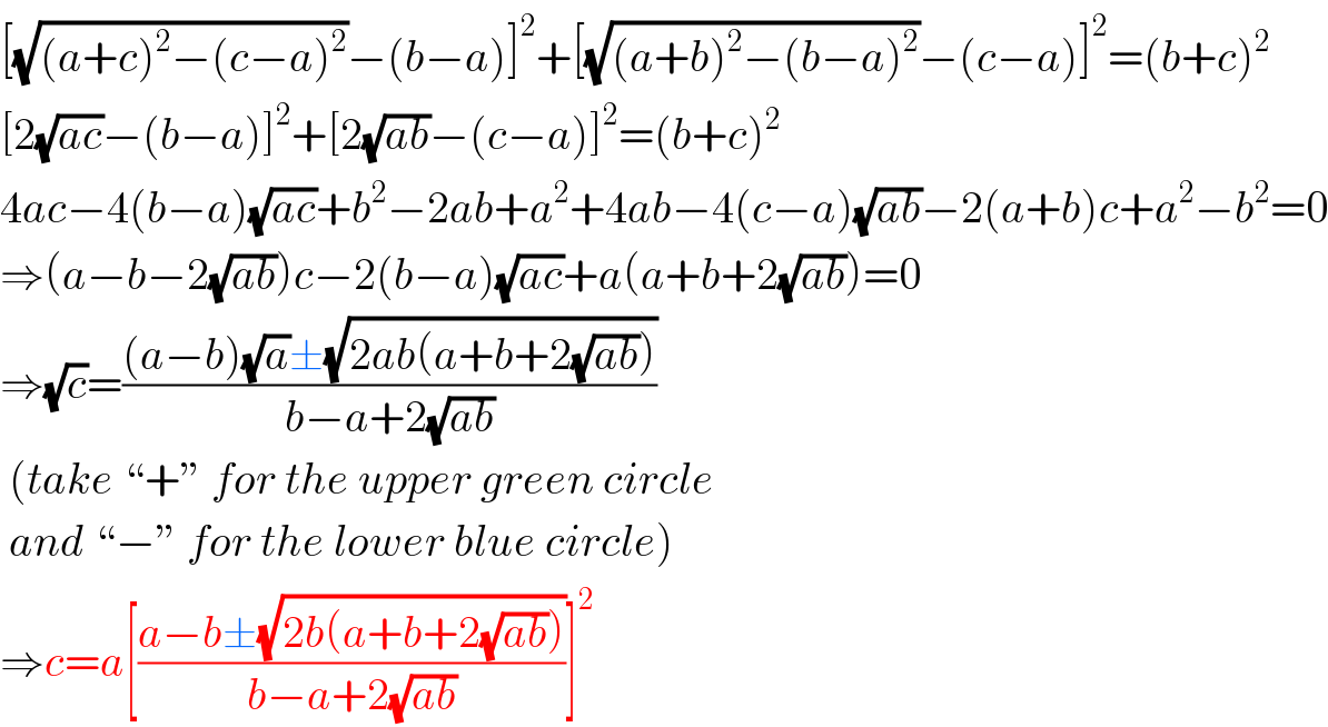 [(√((a+c)^2 −(c−a)^2 ))−(b−a)]^2 +[(√((a+b)^2 −(b−a)^2 ))−(c−a)]^2 =(b+c)^2   [2(√(ac))−(b−a)]^2 +[2(√(ab))−(c−a)]^2 =(b+c)^2   4ac−4(b−a)(√(ac))+b^2 −2ab+a^2 +4ab−4(c−a)(√(ab))−2(a+b)c+a^2 −b^2 =0  ⇒(a−b−2(√(ab)))c−2(b−a)(√(ac))+a(a+b+2(√(ab)))=0  ⇒(√c)=(((a−b)(√a)±(√(2ab(a+b+2(√(ab))))))/(b−a+2(√(ab))))   (take “+” for the upper green circle   and “−” for the lower blue circle)  ⇒c=a[((a−b±(√(2b(a+b+2(√(ab))))))/(b−a+2(√(ab))))]^2   