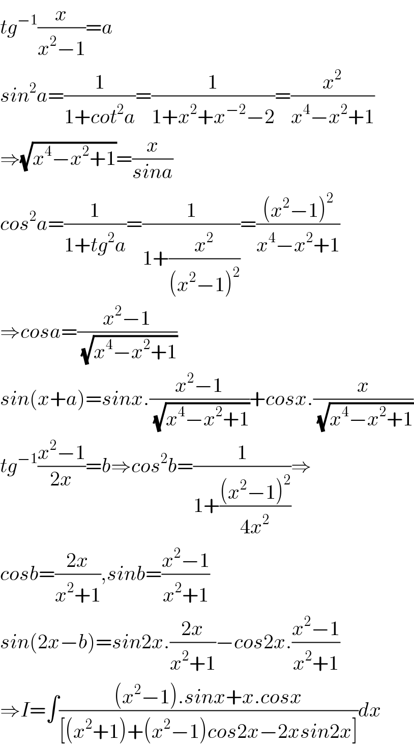 tg^(−1) (x/(x^2 −1))=a  sin^2 a=(1/(1+cot^2 a))=(1/(1+x^2 +x^(−2) −2))=(x^2 /(x^4 −x^2 +1))  ⇒(√(x^4 −x^2 +1))=(x/(sina))  cos^2 a=(1/(1+tg^2 a))=(1/(1+(x^2 /((x^2 −1)^2 ))))=(((x^2 −1)^2 )/(x^4 −x^2 +1))  ⇒cosa=((x^2 −1)/(√(x^4 −x^2 +1)))  sin(x+a)=sinx.((x^2 −1)/(√(x^4 −x^2 +1)))+cosx.(x/(√(x^4 −x^2 +1)))  tg^(−1) ((x^2 −1)/(2x))=b⇒cos^2 b=(1/(1+(((x^2 −1)^2 )/(4x^2 ))))⇒  cosb=((2x)/(x^2 +1)),sinb=((x^2 −1)/(x^2 +1))  sin(2x−b)=sin2x.((2x)/(x^2 +1))−cos2x.((x^2 −1)/(x^2 +1))  ⇒I=∫(((x^2 −1).sinx+x.cosx)/([(x^2 +1)+(x^2 −1)cos2x−2xsin2x]))dx  
