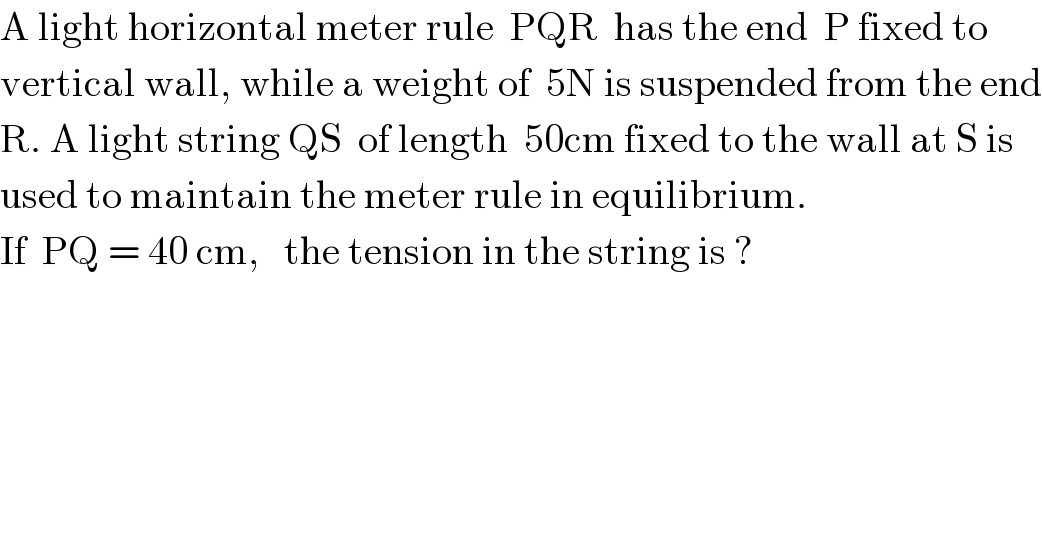 A light horizontal meter rule  PQR  has the end  P fixed to   vertical wall, while a weight of  5N is suspended from the end  R. A light string QS  of length  50cm fixed to the wall at S is   used to maintain the meter rule in equilibrium.  If  PQ = 40 cm,   the tension in the string is ?  
