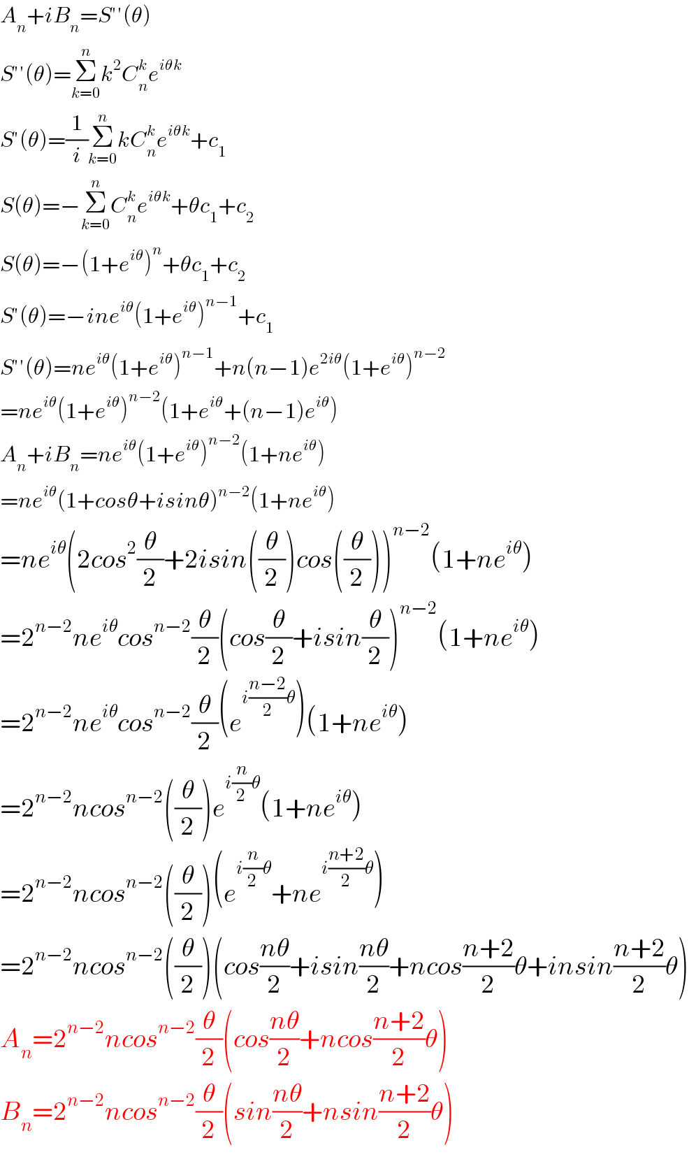 A_n +iB_n =S′′(θ)  S′′(θ)=Σ_(k=0) ^n k^2 C_n ^k e^(iθk)   S′(θ)=(1/i)Σ_(k=0) ^n kC_n ^k e^(iθk) +c_1   S(θ)=−Σ_(k=0) ^n C_n ^k e^(iθk) +θc_1 +c_2   S(θ)=−(1+e^(iθ) )^n +θc_1 +c_2   S′(θ)=−ine^(iθ) (1+e^(iθ) )^(n−1) +c_1   S′′(θ)=ne^(iθ) (1+e^(iθ) )^(n−1) +n(n−1)e^(2iθ) (1+e^(iθ) )^(n−2)   =ne^(iθ) (1+e^(iθ) )^(n−2) (1+e^(iθ) +(n−1)e^(iθ) )  A_n +iB_n =ne^(iθ) (1+e^(iθ) )^(n−2) (1+ne^(iθ) )  =ne^(iθ) (1+cosθ+isinθ)^(n−2) (1+ne^(iθ) )  =ne^(iθ) (2cos^2 (θ/2)+2isin((θ/2))cos((θ/2)))^(n−2) (1+ne^(iθ) )  =2^(n−2) ne^(iθ) cos^(n−2) (θ/2)(cos(θ/2)+isin(θ/2))^(n−2) (1+ne^(iθ) )  =2^(n−2) ne^(iθ) cos^(n−2) (θ/2)(e^(i((n−2)/2)θ) )(1+ne^(iθ) )  =2^(n−2) ncos^(n−2) ((θ/2))e^(i(n/2)θ) (1+ne^(iθ) )  =2^(n−2) ncos^(n−2) ((θ/2))(e^(i(n/2)θ) +ne^(i((n+2)/2)θ) )  =2^(n−2) ncos^(n−2) ((θ/2))(cos((nθ)/2)+isin((nθ)/2)+ncos((n+2)/2)θ+insin((n+2)/2)θ)  A_n =2^(n−2) ncos^(n−2) (θ/2)(cos((nθ)/2)+ncos((n+2)/2)θ)  B_n =2^(n−2) ncos^(n−2) (θ/2)(sin((nθ)/2)+nsin((n+2)/2)θ)  