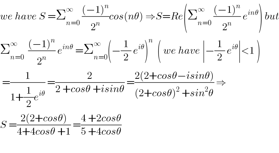 we have S =Σ_(n=0) ^∞  (((−1)^n )/2^n )cos(nθ) ⇒S=Re(Σ_(n=0) ^∞  (((−1)^n )/2^n ) e^(inθ) ) but  Σ_(n=0) ^∞   (((−1)^n )/2^n ) e^(inθ)  =Σ_(n=0) ^∞ (−(1/2) e^(iθ) )^n   ( we have ∣−(1/2) e^(iθ) ∣<1 )   =(1/(1+(1/2)e^(iθ) )) =(2/(2 +cosθ +isinθ)) =((2(2+cosθ−isinθ))/((2+cosθ)^2  +sin^2 θ)) ⇒  S =((2(2+cosθ))/(4+4cosθ +1)) =((4 +2cosθ)/(5 +4cosθ))    