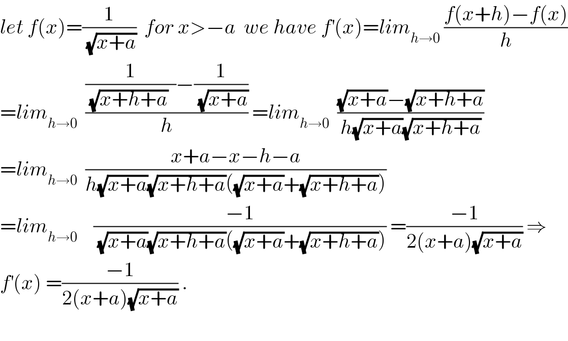 let f(x)=(1/(√(x+a)))  for x>−a  we have f^′ (x)=lim_(h→0)  ((f(x+h)−f(x))/h)  =lim_(h→0)   (((1/((√(x+h+a))  ))−(1/(√(x+a))))/h) =lim_(h→0)   (((√(x+a))−(√(x+h+a)))/(h(√(x+a))(√(x+h+a))))  =lim_(h→0)   ((x+a−x−h−a)/(h(√(x+a))(√(x+h+a))((√(x+a))+(√(x+h+a)))))  =lim_(h→0)     ((−1)/((√(x+a))(√(x+h+a))((√(x+a))+(√(x+h+a))))) =((−1)/(2(x+a)(√(x+a)))) ⇒  f^′ (x) =((−1)/(2(x+a)(√(x+a)))) .    