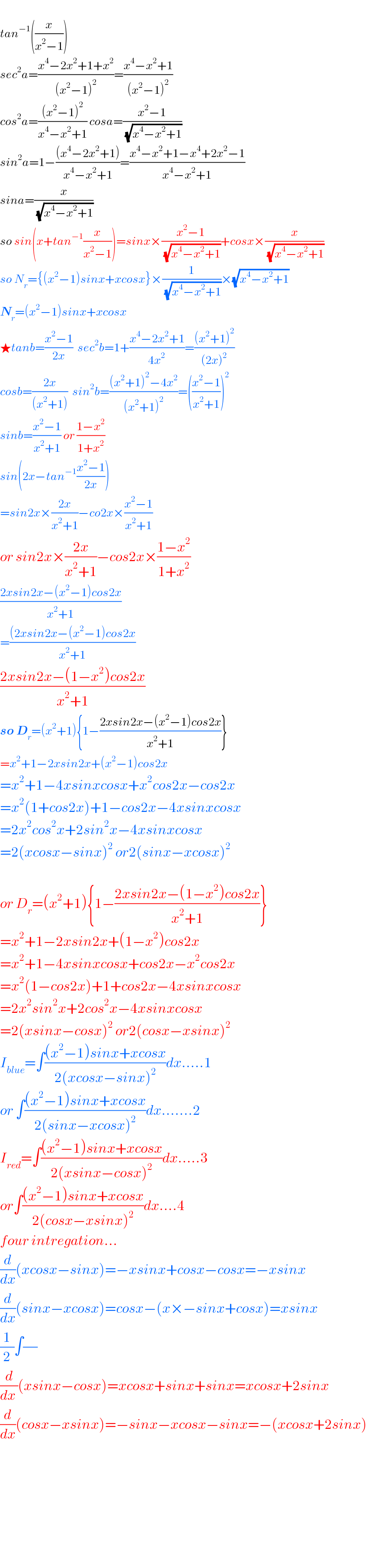   tan^(−1) ((x/(x^2 −1)))  sec^2 a=((x^4 −2x^2 +1+x^2 )/((x^2 −1)^2 ))=((x^4 −x^2 +1)/((x^2 −1)^2 ))  cos^2 a=(((x^2 −1)^2 )/(x^4 −x^2 +1)) cosa=((x^2 −1)/(√(x^4 −x^2 +1)))  sin^2 a=1−(((x^4 −2x^2 +1))/(x^4 −x^2 +1))=((x^4 −x^2 +1−x^4 +2x^2 −1)/(x^4 −x^2 +1))  sina=(x/(√(x^4 −x^2 +1)))  so sin(x+tan^(−1) (x/(x^2 −1)))=sinx×((x^2 −1)/(√(x^4 −x^2 +1)))+cosx×(x/(√(x^4 −x^2 +1)))  so N_r ={(x^2 −1)sinx+xcosx}×(1/(√(x^4 −x^2 +1)))×(√(x^4 −x^2 +1))  N_r =(x^2 −1)sinx+xcosx  ★tanb=((x^2 −1)/(2x))  sec^2 b=1+((x^4 −2x^2 +1)/(4x^2 ))=(((x^2 +1)^2 )/((2x)^2 ))  cosb=((2x)/((x^2 +1)))  sin^2 b=(((x^2 +1)^2 −4x^2 )/((x^2 +1)^2 ))=(((x^2 −1)/(x^2 +1)))^2   sinb=((x^2 −1)/(x^2 +1)) or ((1−x^2 )/(1+x^2 ))  sin(2x−tan^(−1) ((x^2 −1)/(2x)))  =sin2x×((2x)/(x^2 +1))−co2x×((x^2 −1)/(x^2 +1))  or sin2x×((2x)/(x^2 +1))−cos2x×((1−x^2 )/(1+x^2 ))  ((2xsin2x−(x^2 −1)cos2x)/(x^2 +1))  =(((2xsin2x−(x^2 −1)cos2x)/(x^2 +1))  ((2xsin2x−(1−x^2 )cos2x)/(x^2 +1))  so D_r =(x^2 +1){1−((2xsin2x−(x^2 −1)cos2x)/(x^2 +1))}  =x^2 +1−2xsin2x+(x^2 −1)cos2x  =x^2 +1−4xsinxcosx+x^2 cos2x−cos2x  =x^2 (1+cos2x)+1−cos2x−4xsinxcosx  =2x^2 cos^2 x+2sin^2 x−4xsinxcosx  =2(xcosx−sinx)^2  or2(sinx−xcosx)^2     or D_r =(x^2 +1){1−((2xsin2x−(1−x^2 )cos2x)/(x^2 +1))}  =x^2 +1−2xsin2x+(1−x^2 )cos2x  =x^2 +1−4xsinxcosx+cos2x−x^2 cos2x  =x^2 (1−cos2x)+1+cos2x−4xsinxcosx  =2x^2 sin^2 x+2cos^2 x−4xsinxcosx  =2(xsinx−cosx)^2  or2(cosx−xsinx)^2   I_(blue) =∫(((x^2 −1)sinx+xcosx)/(2(xcosx−sinx)^2 ))dx.....1  or ∫(((x^2 −1)sinx+xcosx)/(2(sinx−xcosx)^2 ))dx.......2  I_(red) =∫(((x^2 −1)sinx+xcosx)/(2(xsinx−cosx)^2 ))dx.....3  or∫(((x^2 −1)sinx+xcosx)/(2(cosx−xsinx)^2 ))dx....4  four intregation...  (d/dx)(xcosx−sinx)=−xsinx+cosx−cosx=−xsinx  (d/dx)(sinx−xcosx)=cosx−(x×−sinx+cosx)=xsinx  (1/2)∫(/)  (d/(dx ))(xsinx−cosx)=xcosx+sinx+sinx=xcosx+2sinx  (d/dx)(cosx−xsinx)=−sinx−xcosx−sinx=−(xcosx+2sinx)              