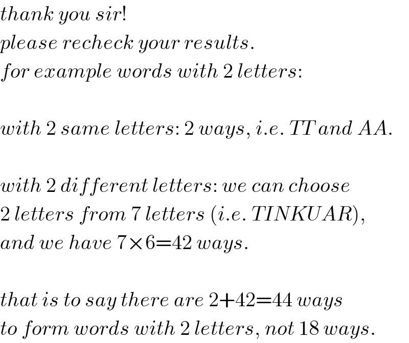 thank you sir!  please recheck your results.  for example words with 2 letters:    with 2 same letters: 2 ways, i.e. TT and AA.    with 2 different letters: we can choose  2 letters from 7 letters (i.e. TINKUAR),  and we have 7×6=42 ways.    that is to say there are 2+42=44 ways  to form words with 2 letters, not 18 ways.  