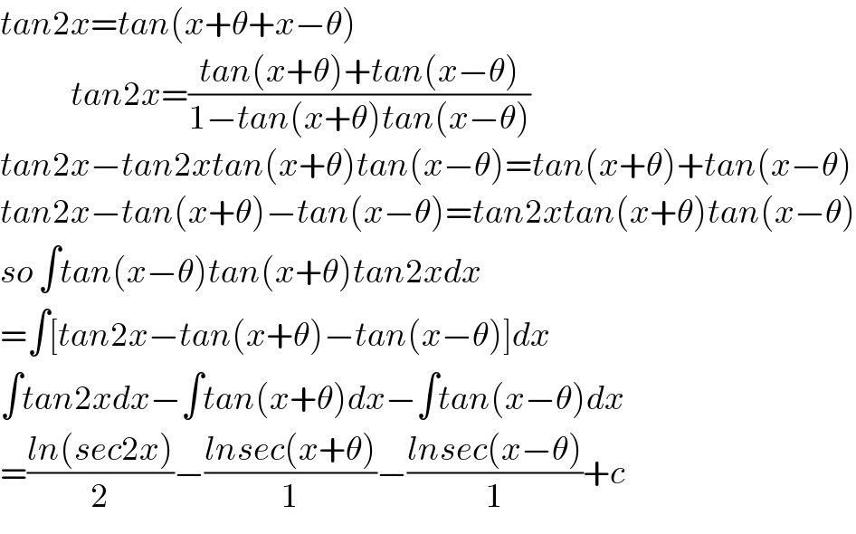 tan2x=tan(x+θ+x−θ)               tan2x=((tan(x+θ)+tan(x−θ))/(1−tan(x+θ)tan(x−θ)))  tan2x−tan2xtan(x+θ)tan(x−θ)=tan(x+θ)+tan(x−θ)  tan2x−tan(x+θ)−tan(x−θ)=tan2xtan(x+θ)tan(x−θ)  so ∫tan(x−θ)tan(x+θ)tan2xdx  =∫[tan2x−tan(x+θ)−tan(x−θ)]dx  ∫tan2xdx−∫tan(x+θ)dx−∫tan(x−θ)dx  =((ln(sec2x))/2)−((lnsec(x+θ))/1)−((lnsec(x−θ))/1)+c  