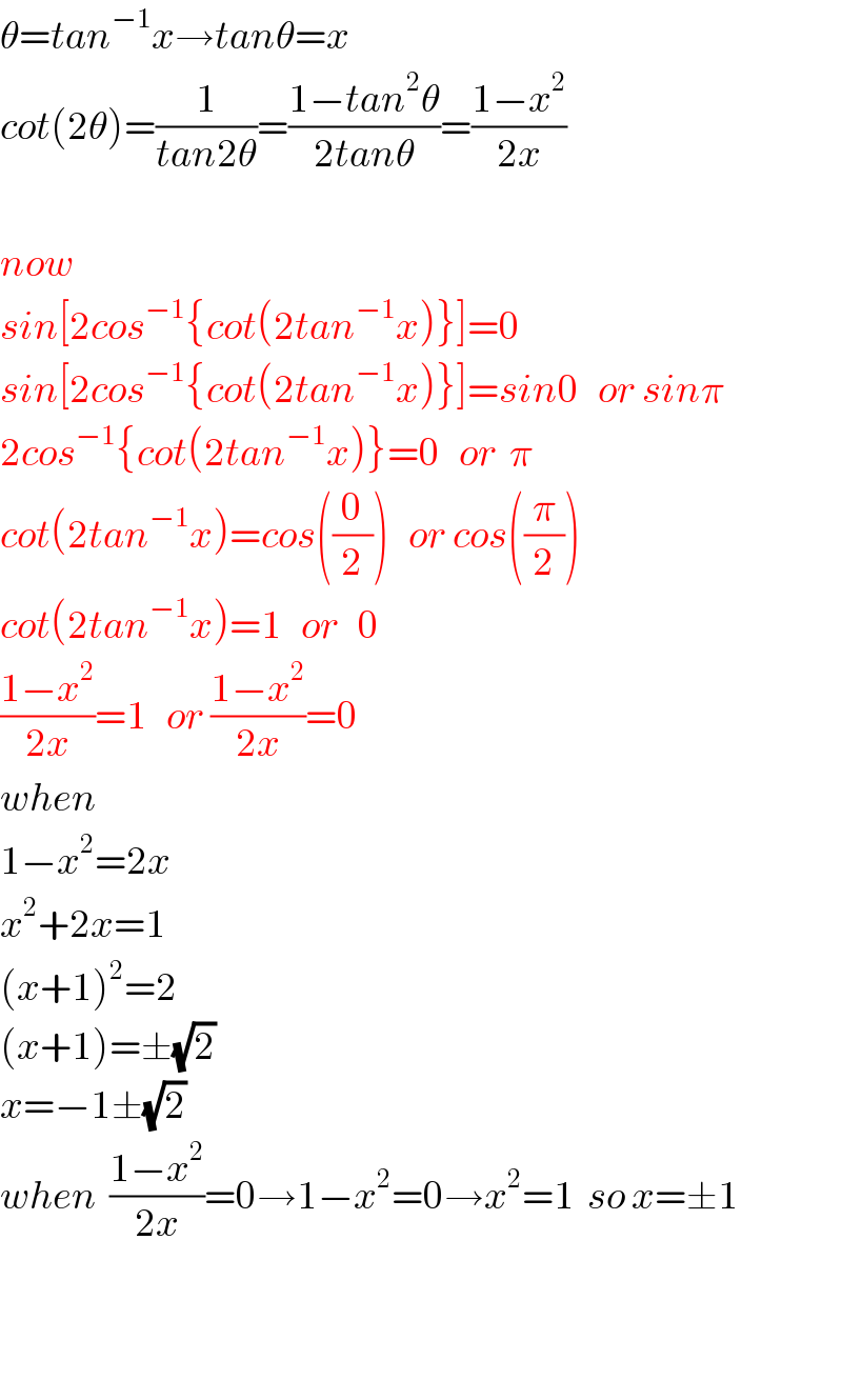 θ=tan^(−1) x→tanθ=x  cot(2θ)=(1/(tan2θ))=((1−tan^2 θ)/(2tanθ))=((1−x^2 )/(2x))    now  sin[2cos^(−1) {cot(2tan^(−1) x)}]=0   sin[2cos^(−1) {cot(2tan^(−1) x)}]=sin0   or sinπ  2cos^(−1) {cot(2tan^(−1) x)}=0   or  π  cot(2tan^(−1) x)=cos((0/2))   or cos((π/2))  cot(2tan^(−1) x)=1   or   0  ((1−x^2 )/(2x))=1   or ((1−x^2 )/(2x))=0  when  1−x^2 =2x  x^2 +2x=1  (x+1)^2 =2  (x+1)=±(√2)   x=−1±(√2)   when  ((1−x^2 )/(2x))=0→1−x^2 =0→x^2 =1  so x=±1      