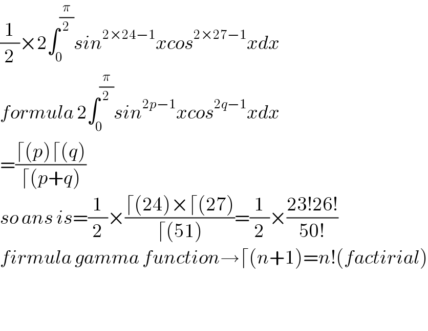 (1/2)×2∫_0 ^(π/2) sin^(2×24−1) xcos^(2×27−1) xdx  formula 2∫_0 ^(π/2) sin^(2p−1) xcos^(2q−1) xdx  =((⌈(p)⌈(q))/(⌈(p+q)))  so ans is=(1/2)×((⌈(24)×⌈(27))/(⌈(51)))=(1/2)×((23!26!)/(50!))  firmula gamma function→⌈(n+1)=n!(factirial)      