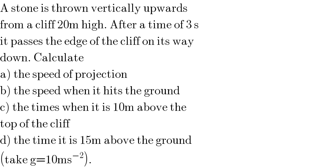 A stone is thrown vertically upwards  from a cliff 20m high. After a time of 3 s  it passes the edge of the cliff on its way  down. Calculate  a) the speed of projection  b) the speed when it hits the ground  c) the times when it is 10m above the  top of the cliff  d) the time it is 15m above the ground  (take g=10ms^(−2) ).  