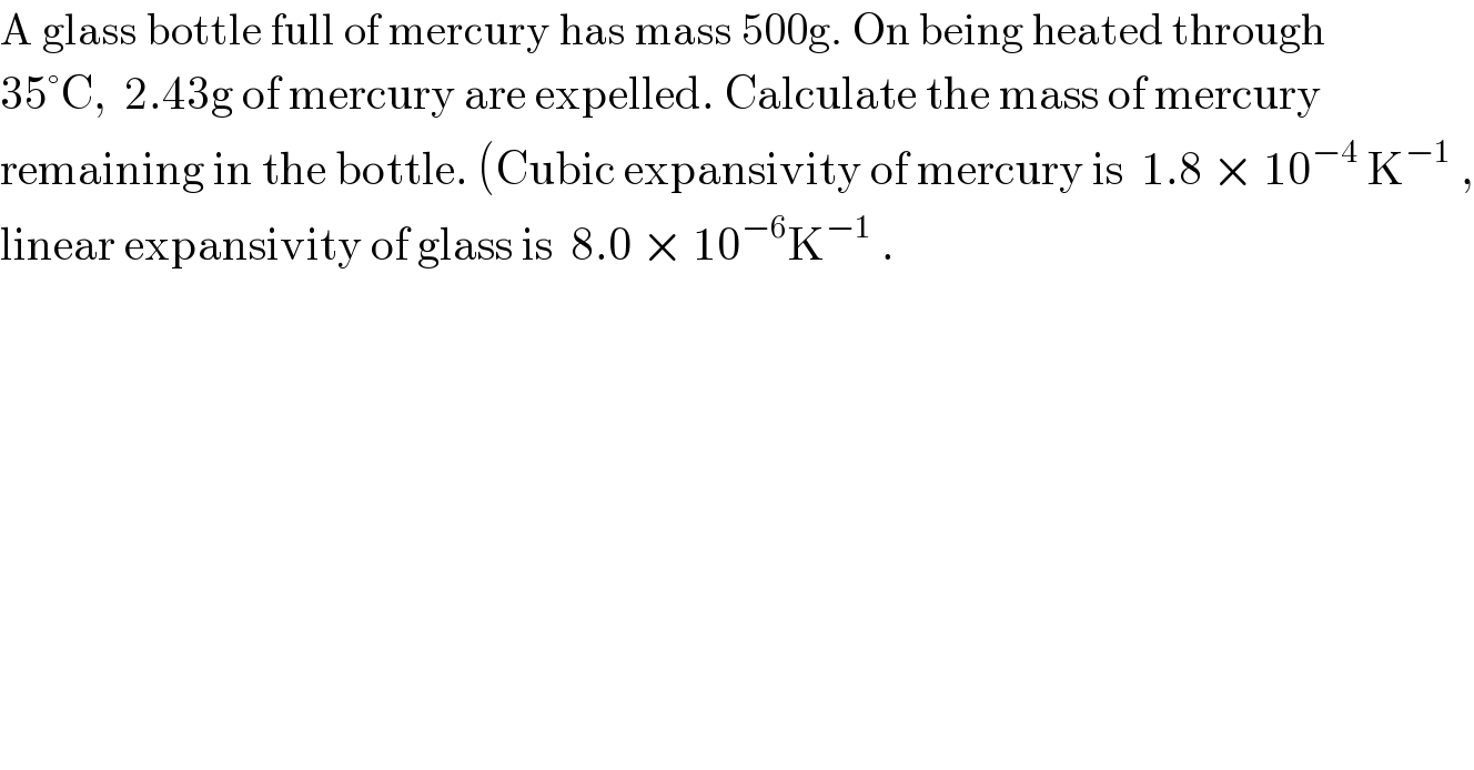 A glass bottle full of mercury has mass 500g. On being heated through  35°C,  2.43g of mercury are expelled. Calculate the mass of mercury  remaining in the bottle. (Cubic expansivity of mercury is  1.8 × 10^(−4)  K^(−1)  ,  linear expansivity of glass is  8.0 × 10^(−6) K^(−1)  .  