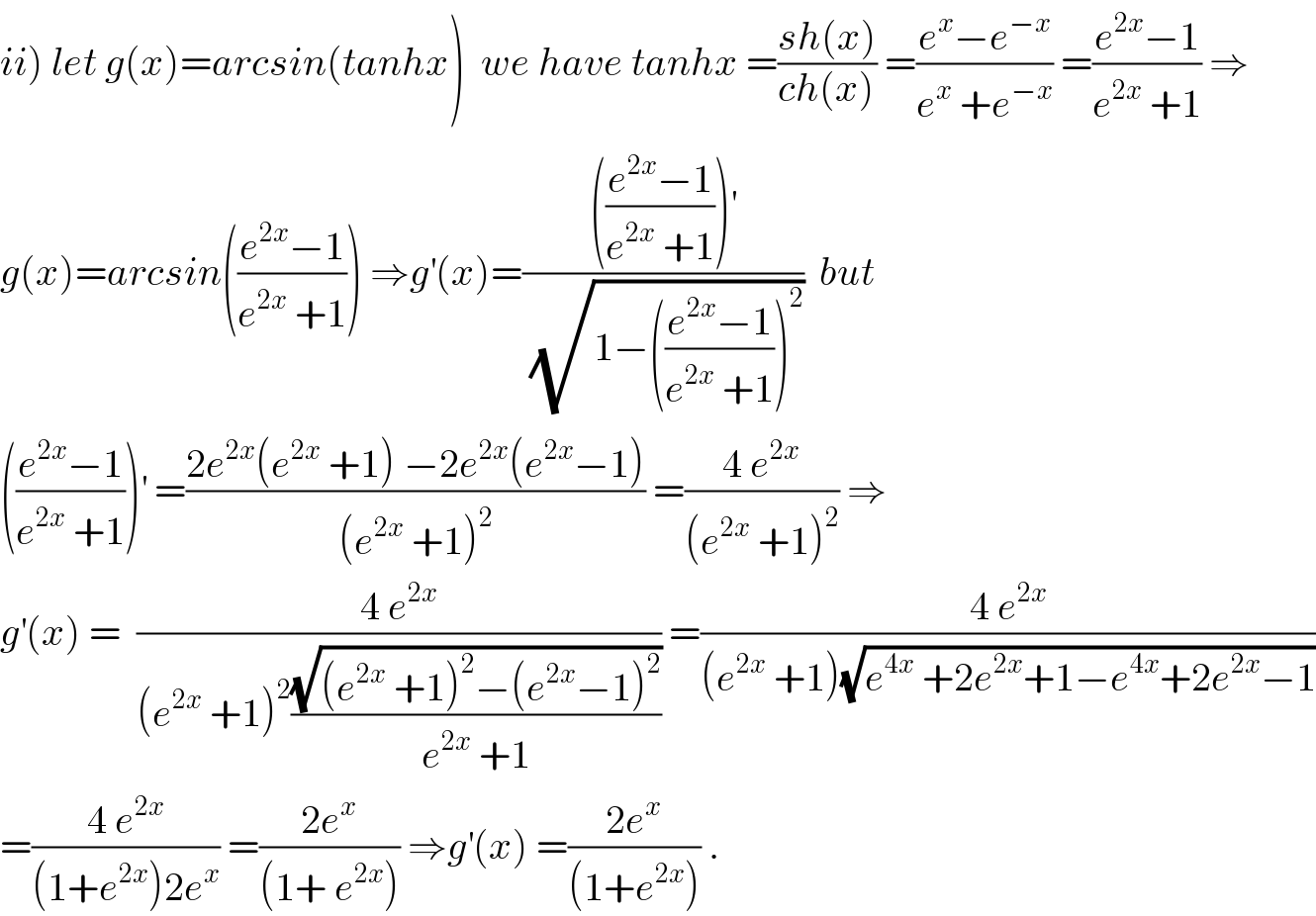 ii) let g(x)=arcsin(tanhx)  we have tanhx =((sh(x))/(ch(x))) =((e^x −e^(−x) )/(e^x  +e^(−x) )) =((e^(2x) −1)/(e^(2x)  +1)) ⇒  g(x)=arcsin(((e^(2x) −1)/(e^(2x)  +1))) ⇒g^′ (x)=(((((e^(2x) −1)/(e^(2x)  +1)))^′ )/(√(1−(((e^(2x) −1)/(e^(2x)  +1)))^2 )))  but  (((e^(2x) −1)/(e^(2x)  +1)))^′  =((2e^(2x) (e^(2x)  +1) −2e^(2x) (e^(2x) −1))/((e^(2x)  +1)^2 )) =((4 e^(2x) )/((e^(2x)  +1)^2 )) ⇒  g^′ (x) =  ((4 e^(2x) )/((e^(2x)  +1)^2 ((√((e^(2x)  +1)^2 −(e^(2x) −1)^2 ))/(e^(2x)  +1)))) =((4 e^(2x) )/((e^(2x)  +1)(√(e^(4x)  +2e^(2x) +1−e^(4x) +2e^(2x) −1))))  =((4 e^(2x) )/((1+e^(2x) )2e^x )) =((2e^x )/((1+ e^(2x) ))) ⇒g^′ (x) =((2e^x )/((1+e^(2x) ))) .  