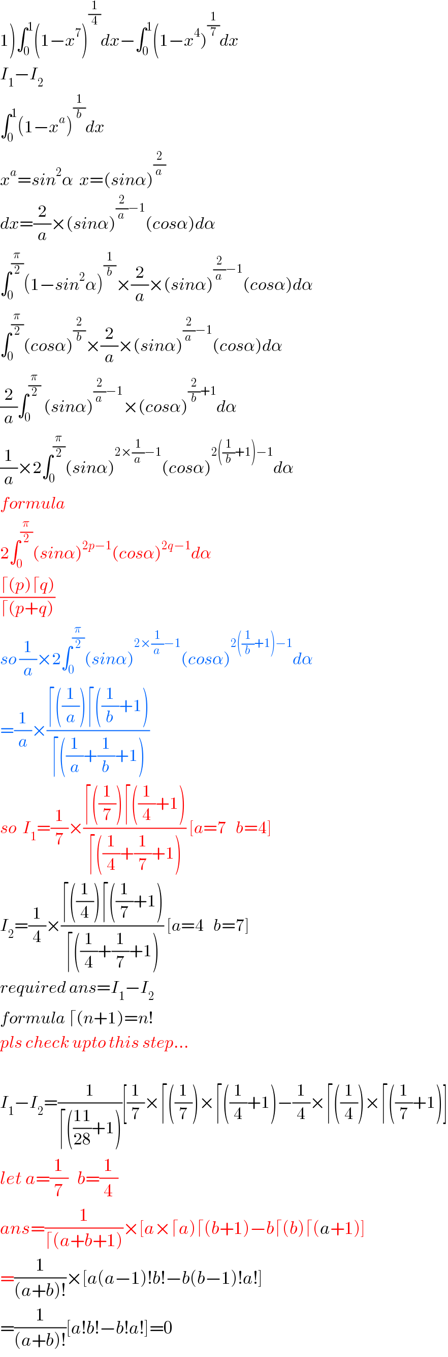 1)∫_0 ^1 (1−x^7 )^(1/4) dx−∫_0 ^1 (1−x^4 )^(1/7) dx  I_1 −I_2   ∫_0 ^1 (1−x^a )^(1/b) dx  x^a =sin^2 α  x=(sinα)^(2/a)   dx=(2/a)×(sinα)^((2/a)−1) (cosα)dα  ∫_0 ^(π/2) (1−sin^2 α)^(1/b) ×(2/a)×(sinα)^((2/a)−1) (cosα)dα  ∫_0 ^(π/2) (cosα)^(2/b) ×(2/a)×(sinα)^((2/a)−1) (cosα)dα  (2/a)∫_0 ^(π/2)  (sinα)^((2/a)−1) ×(cosα)^((2/b)+1) dα  (1/a)×2∫_0 ^(π/2) (sinα)^(2×(1/a)−1) (cosα)^(2((1/b)+1)−1) dα  formula  2∫_0 ^(π/2) (sinα)^(2p−1) (cosα)^(2q−1) dα  ((⌈(p)⌈q))/(⌈(p+q)))  so (1/a)×2∫_0 ^(π/2) (sinα)^(2×(1/a)−1) (cosα)^(2((1/b)+1)−1) dα  =(1/a)×((⌈((1/a))⌈((1/b)+1))/(⌈((1/a)+(1/b)+1)))  so  I_1 =(1/7)×((⌈((1/7))⌈((1/4)+1))/(⌈((1/4)+(1/7)+1))) [a=7   b=4]  I_2 =(1/4)×((⌈((1/4))⌈((1/7)+1))/(⌈((1/4)+(1/7)+1))) [a=4   b=7]  required ans=I_1 −I_2   formula ⌈(n+1)=n!  pls check upto this step...    I_1 −I_2 =(1/(⌈(((11)/(28))+1)))[(1/7)×⌈((1/7))×⌈((1/4)+1)−(1/4)×⌈((1/4))×⌈((1/7)+1)]  let a=(1/7)   b=(1/4)  ans=(1/(⌈(a+b+1)))×[a×⌈a)⌈(b+1)−b⌈(b)⌈(a+1)]  =(1/((a+b)!))×[a(a−1)!b!−b(b−1)!a!]  =(1/((a+b)!))[a!b!−b!a!]=0  