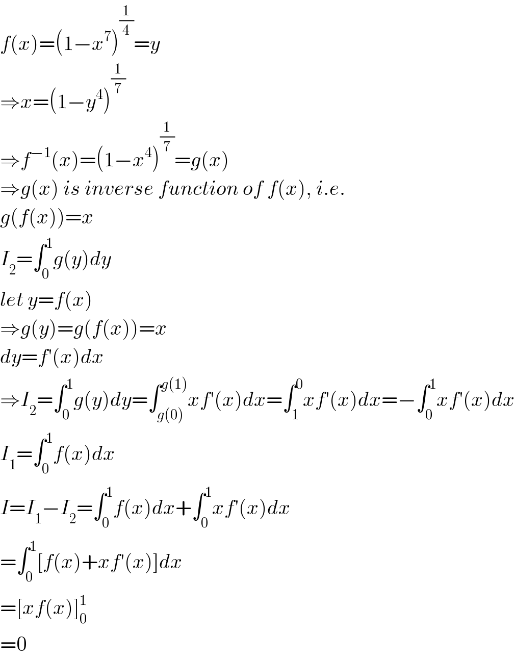 f(x)=(1−x^7 )^(1/4) =y  ⇒x=(1−y^4 )^(1/7)   ⇒f^(−1) (x)=(1−x^4 )^(1/7) =g(x)  ⇒g(x) is inverse function of f(x), i.e.  g(f(x))=x  I_2 =∫_0 ^1 g(y)dy  let y=f(x)  ⇒g(y)=g(f(x))=x  dy=f′(x)dx  ⇒I_2 =∫_0 ^1 g(y)dy=∫_(g(0)) ^(g(1)) xf′(x)dx=∫_1 ^0 xf′(x)dx=−∫_0 ^1 xf′(x)dx  I_1 =∫_0 ^1 f(x)dx  I=I_1 −I_2 =∫_0 ^1 f(x)dx+∫_0 ^1 xf′(x)dx  =∫_0 ^1 [f(x)+xf′(x)]dx  =[xf(x)]_0 ^1   =0  