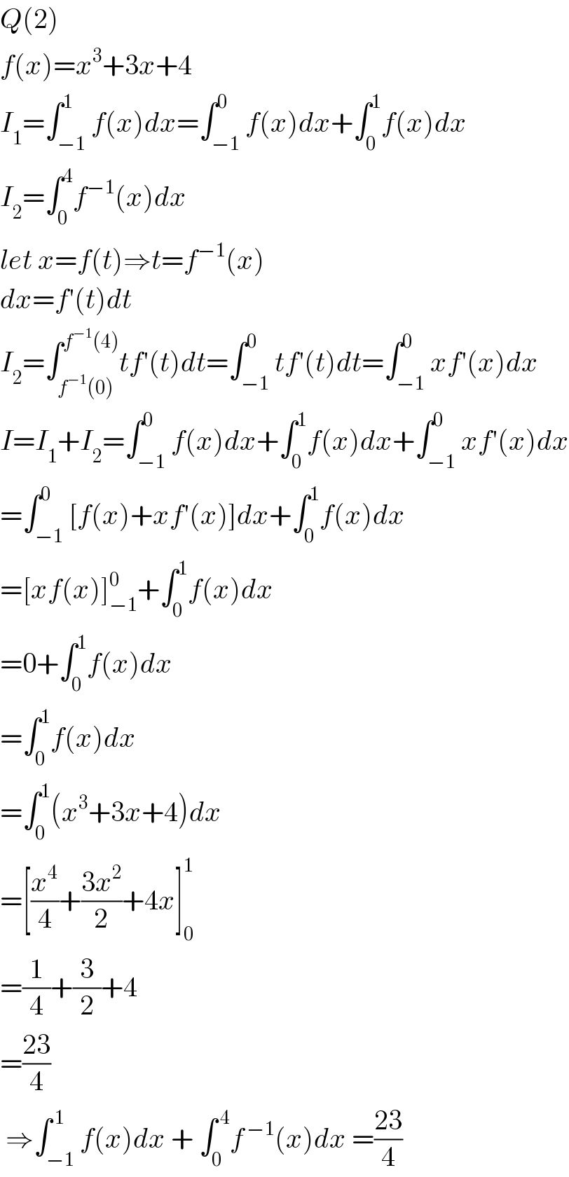 Q(2)  f(x)=x^3 +3x+4  I_1 =∫_(−1) ^1 f(x)dx=∫_(−1) ^0 f(x)dx+∫_0 ^1 f(x)dx  I_2 =∫_0 ^4 f^(−1) (x)dx  let x=f(t)⇒t=f^(−1) (x)  dx=f′(t)dt  I_2 =∫_(f^(−1) (0)) ^(f^(−1) (4)) tf′(t)dt=∫_(−1) ^0 tf′(t)dt=∫_(−1) ^0 xf′(x)dx  I=I_1 +I_2 =∫_(−1) ^0 f(x)dx+∫_0 ^1 f(x)dx+∫_(−1) ^0 xf′(x)dx  =∫_(−1) ^0 [f(x)+xf′(x)]dx+∫_0 ^1 f(x)dx  =[xf(x)]_(−1) ^0 +∫_0 ^1 f(x)dx  =0+∫_0 ^1 f(x)dx  =∫_0 ^1 f(x)dx  =∫_0 ^1 (x^3 +3x+4)dx  =[(x^4 /4)+((3x^2 )/2)+4x]_0 ^1   =(1/4)+(3/2)+4  =((23)/4)   ⇒∫_(−1) ^( 1) f(x)dx + ∫_0 ^( 4) f^( −1) (x)dx =((23)/4)  