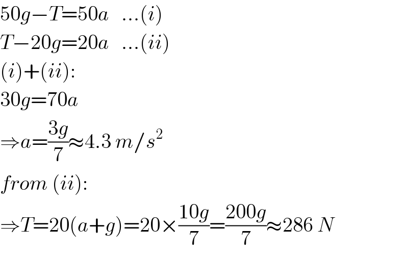 50g−T=50a   ...(i)  T−20g=20a   ...(ii)  (i)+(ii):  30g=70a  ⇒a=((3g)/7)≈4.3 m/s^2   from (ii):  ⇒T=20(a+g)=20×((10g)/7)=((200g)/7)≈286 N  