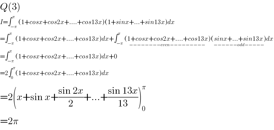 Q(3)  I=∫_(−π) ^( π) (1+cosx+cos2x+....+cos13x)(1+sinx+...+sin13x)dx  =∫_(−π) ^( π) (1+cosx+cos2x+....+cos13x)dx+∫_(−π) ^π (1+cosx+cos2x+....+cos13x)_(−−−−−−−−even−−−−−−−−−) (sinx+...+sin13x_(−−−−−−odd−−−−−) )dx  =∫_(−π) ^( π) (1+cosx+cos2x+....+cos13x)dx+0  =2∫_0 ^( π) (1+cosx+cos2x+....+cos13x)dx  =2(x+sin x+((sin 2x)/2)+...+((sin 13x)/(13)))_0 ^π   =2π  