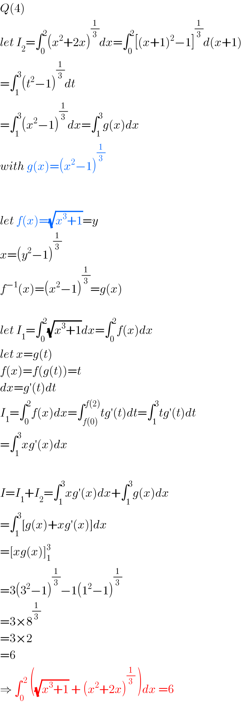 Q(4)  let I_2 =∫_0 ^2 (x^2 +2x)^(1/3) dx=∫_0 ^2 [(x+1)^2 −1]^(1/3) d(x+1)  =∫_1 ^3 (t^2 −1)^(1/3) dt  =∫_1 ^3 (x^2 −1)^(1/3) dx=∫_1 ^3 g(x)dx  with g(x)=(x^2 −1)^(1/3)       let f(x)=(√(x^3 +1))=y  x=(y^2 −1)^(1/3)   f^(−1) (x)=(x^2 −1)^(1/3) =g(x)    let I_1 =∫_0 ^2 (√(x^3 +1))dx=∫_0 ^2 f(x)dx  let x=g(t)  f(x)=f(g(t))=t  dx=g′(t)dt  I_1 =∫_0 ^2 f(x)dx=∫_(f(0)) ^(f(2)) tg′(t)dt=∫_1 ^3 tg′(t)dt  =∫_1 ^3 xg′(x)dx    I=I_1 +I_2 =∫_1 ^3 xg′(x)dx+∫_1 ^3 g(x)dx  =∫_1 ^3 [g(x)+xg′(x)]dx  =[xg(x)]_1 ^3   =3(3^2 −1)^(1/3) −1(1^2 −1)^(1/3)   =3×8^(1/3)   =3×2  =6  ⇒ ∫_0 ^( 2)  ((√(x^3 +1)) + (x^2 +2x)^(1/3)  )dx =6  