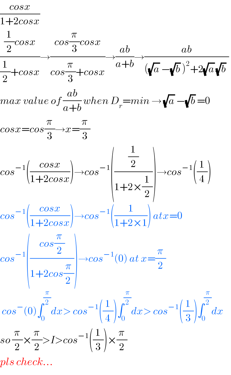 ((cosx)/(1+2cosx))  (((1/2)cosx)/((1/2)+cosx))→((cos(π/3)cosx)/(cos(π/3)+cosx))→((ab)/(a+b))→((ab)/(((√a) −(√b) )^2 +2(√a) (√b) ))  max value of ((ab)/(a+b)) when D_r =min → (√a) −(√b) =0  cosx=cos(π/3)→x=(π/3)  cos^(−1) (((cosx)/(1+2cosx)))→cos^(−1) (((1/2)/(1+2×(1/2))))→cos^(−1) ((1/4))  cos^(−1) (((cosx)/(1+2cosx)))→cos^(−1) ((1/(1+2×1))) atx=0  cos^(−1) (((cos(π/2))/(1+2cos(π/(2 )))))→cos^(−1) (0) at x=(π/2)    cos^− (0)∫_0 ^(π/2) dx> cos^(−1) ((1/4))∫_0 ^(π/2) dx> cos^(−1) ((1/3))∫_0 ^(π/2) dx  so (π/2)×(π/2)>I>cos^(−1) ((1/3))×(π/2)  pls check...  