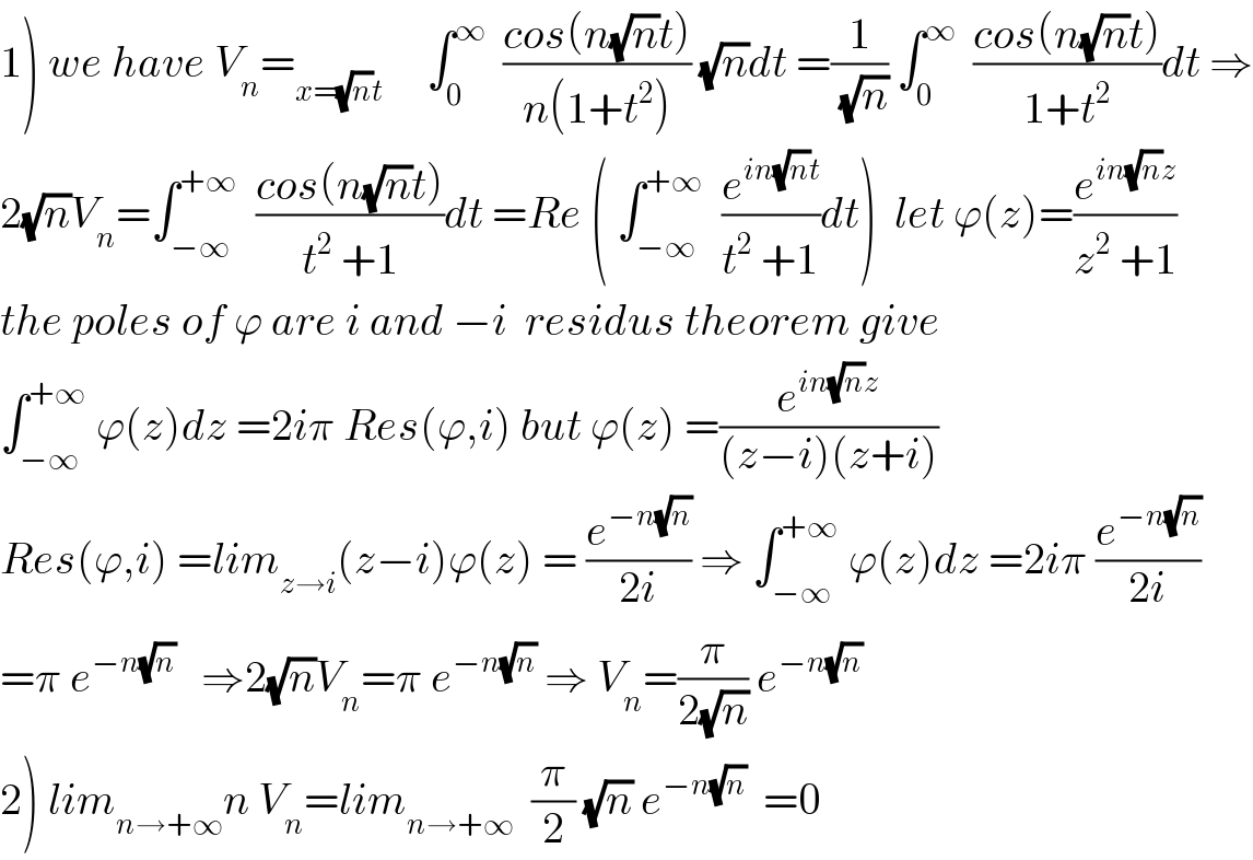 1) we have V_n =_(x=(√n)t)      ∫_0 ^∞   ((cos(n(√n)t))/(n(1+t^2 ))) (√n)dt =(1/(√n)) ∫_0 ^∞   ((cos(n(√n)t))/(1+t^2 ))dt ⇒  2(√n)V_n =∫_(−∞) ^(+∞)   ((cos(n(√n)t))/(t^2  +1))dt =Re ( ∫_(−∞) ^(+∞)   (e^(in(√n)t) /(t^2  +1))dt)  let ϕ(z)=(e^(in(√n)z) /(z^2  +1))  the poles of ϕ are i and −i  residus theorem give  ∫_(−∞) ^(+∞)  ϕ(z)dz =2iπ Res(ϕ,i) but ϕ(z) =(e^(in(√n)z) /((z−i)(z+i)))  Res(ϕ,i) =lim_(z→i) (z−i)ϕ(z) = (e^(−n(√n)) /(2i)) ⇒ ∫_(−∞) ^(+∞)  ϕ(z)dz =2iπ (e^(−n(√n)) /(2i))  =π e^(−n(√n))    ⇒2(√n)V_n =π e^(−n(√n))  ⇒ V_n =(π/(2(√n))) e^(−n(√n))   2) lim_(n→+∞) n V_n =lim_(n→+∞)   (π/2) (√n) e^(−n(√n))   =0  