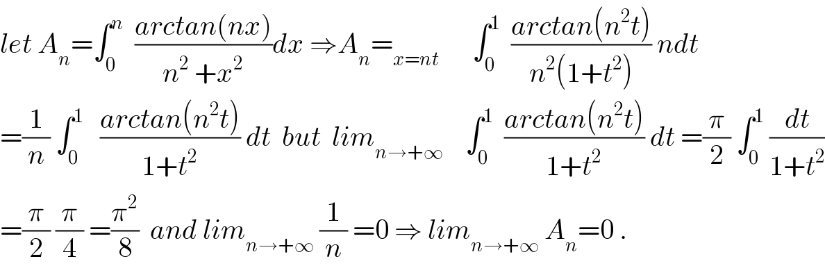 let A_n =∫_0 ^n   ((arctan(nx))/(n^2  +x^2 ))dx ⇒A_n =_(x=nt)       ∫_0 ^1   ((arctan(n^2 t))/(n^2 (1+t^2 ))) ndt  =(1/n) ∫_0 ^1    ((arctan(n^2 t))/(1+t^2 )) dt  but  lim_(n→+∞)     ∫_0 ^1   ((arctan(n^2 t))/(1+t^2 )) dt =(π/2) ∫_0 ^1  (dt/(1+t^2 ))  =(π/2) (π/4) =(π^2 /8)  and lim_(n→+∞)  (1/n) =0 ⇒ lim_(n→+∞)  A_n =0 .  