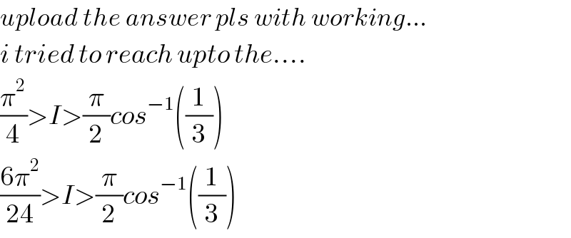 upload the answer pls with working...  i tried to reach upto the....  (π^2 /4)>I>(π/2)cos^(−1) ((1/3))  ((6π^2 )/(24))>I>(π/2)cos^(−1) ((1/3))  