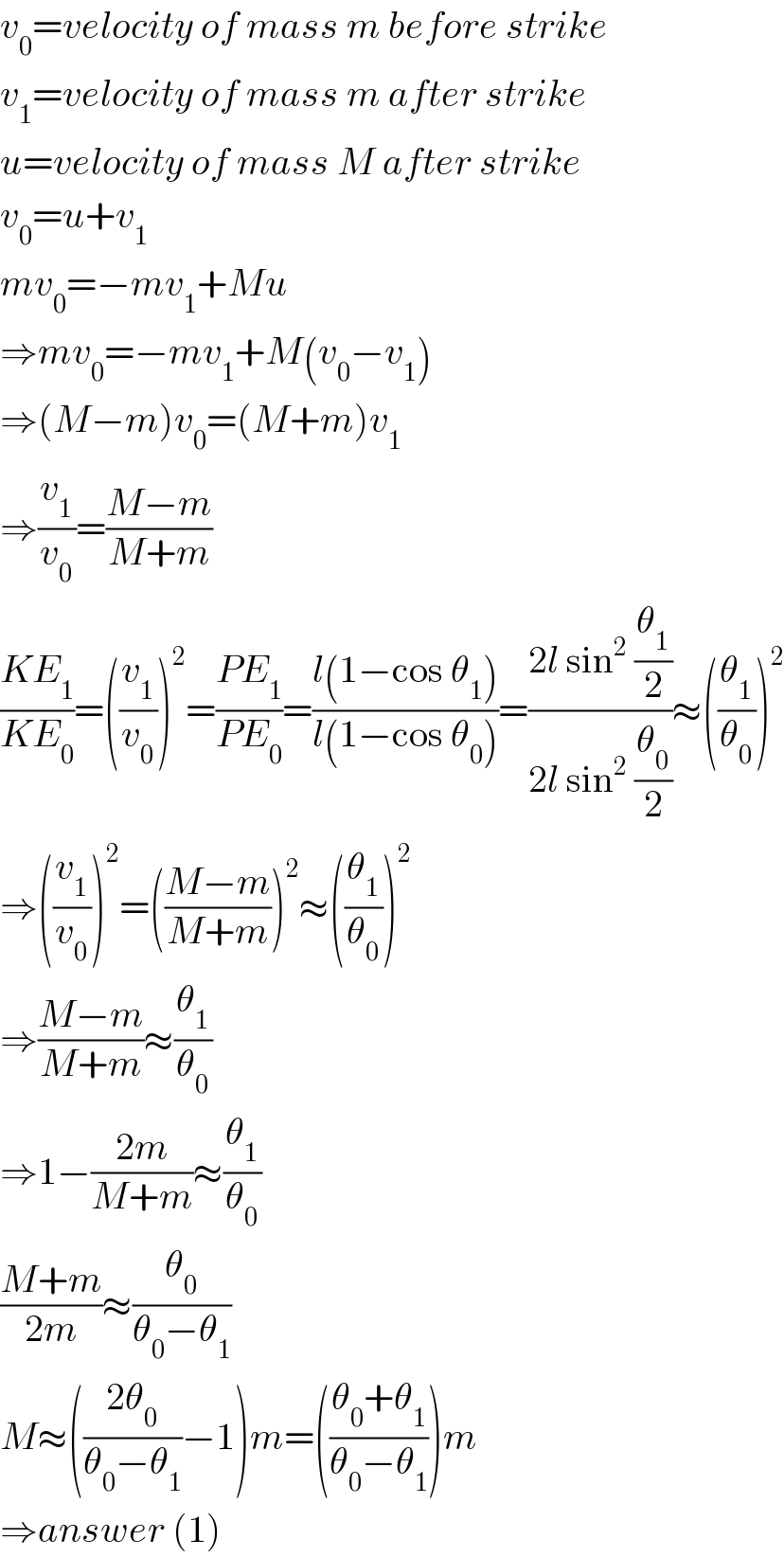 v_0 =velocity of mass m before strike  v_1 =velocity of mass m after strike  u=velocity of mass M after strike  v_0 =u+v_1   mv_0 =−mv_1 +Mu  ⇒mv_0 =−mv_1 +M(v_0 −v_1 )  ⇒(M−m)v_0 =(M+m)v_1   ⇒(v_1 /v_0 )=((M−m)/(M+m))  ((KE_1 )/(KE_0 ))=((v_1 /v_0 ))^2 =((PE_1 )/(PE_0 ))=((l(1−cos θ_1 ))/(l(1−cos θ_0 )))=((2l sin^2  (θ_1 /2))/(2l sin^2  (θ_0 /2)))≈((θ_1 /θ_0 ))^2   ⇒((v_1 /v_0 ))^2 =(((M−m)/(M+m)))^2 ≈((θ_1 /θ_0 ))^2   ⇒((M−m)/(M+m))≈(θ_1 /θ_0 )  ⇒1−((2m)/(M+m))≈(θ_1 /θ_0 )  ((M+m)/(2m))≈(θ_0 /(θ_0 −θ_1 ))  M≈(((2θ_0 )/(θ_0 −θ_1 ))−1)m=(((θ_0 +θ_1 )/(θ_0 −θ_1 )))m  ⇒answer (1)  