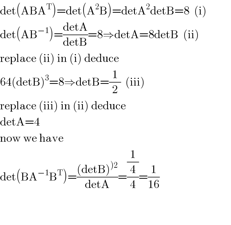 det(ABA^T )=det(A^2 B)=detA^2 detB=8  (i)  det(AB^(−1) )=((detA)/(detB))=8⇒detA=8detB  (ii)  replace (ii) in (i) deduce  64(detB)^3 =8⇒detB=(1/2)  (iii)  replace (iii) in (ii) deduce  detA=4  now we have  det(BA^(−1) B^T )=(((detB)^()2) )/(detA))=((1/4)/4)=(1/(16))      