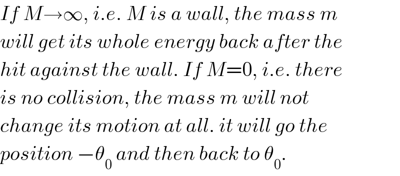 If M→∞, i.e. M is a wall, the mass m  will get its whole energy back after the  hit against the wall. If M=0, i.e. there  is no collision, the mass m will not  change its motion at all. it will go the  position −θ_0  and then back to θ_0 .  
