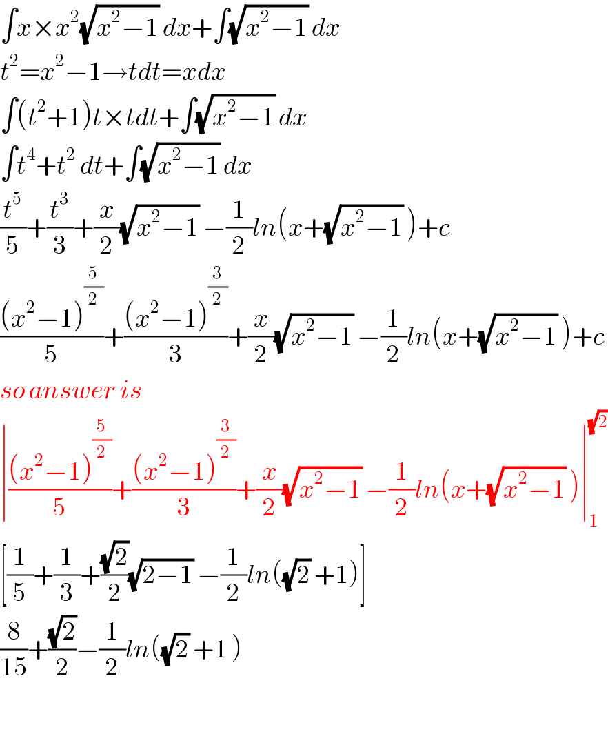 ∫x×x^2 (√(x^2 −1)) dx+∫(√(x^2 −1)) dx  t^2 =x^2 −1→tdt=xdx  ∫(t^2 +1)t×tdt+∫(√(x^2 −1)) dx  ∫t^4 +t^2  dt+∫(√(x^2 −1)) dx  (t^5 /5)+(t^3 /3)+(x/2)(√(x^2 −1)) −(1/2)ln(x+(√(x^2 −1)) )+c  (((x^2 −1)^(5/2) )/5)+(((x^2 −1)^(3/2) )/3)+(x/2)(√(x^2 −1)) −(1/2)ln(x+(√(x^2 −1)) )+c  so answer is  ∣(((x^2 −1)^(5/2) )/5)+(((x^2 −1)^(3/2) )/3)+(x/2)(√(x^2 −1)) −(1/2)ln(x+(√(x^2 −1)) )∣_1 ^(√2)   [(1/5)+(1/3)+((√2)/2)(√(2−1)) −(1/2)ln((√2) +1)]  (8/(15))+((√2)/2)−(1/2)ln((√2) +1 )    
