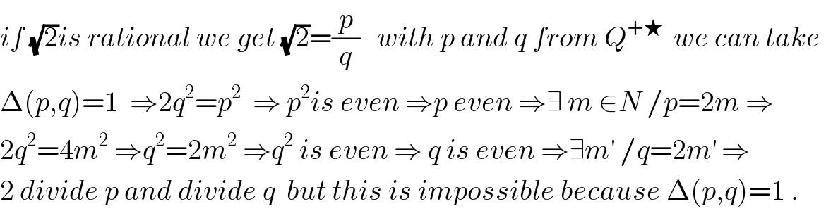 if (√2)is rational we get (√2)=(p/q)   with p and q from Q^(+★)   we can take   Δ(p,q)=1  ⇒2q^2 =p^2   ⇒ p^2 is even ⇒p even ⇒∃ m ∈N /p=2m ⇒  2q^2 =4m^2  ⇒q^2 =2m^2  ⇒q^2  is even ⇒ q is even ⇒∃m^′  /q=2m^′  ⇒  2 divide p and divide q  but this is impossible because Δ(p,q)=1 .  