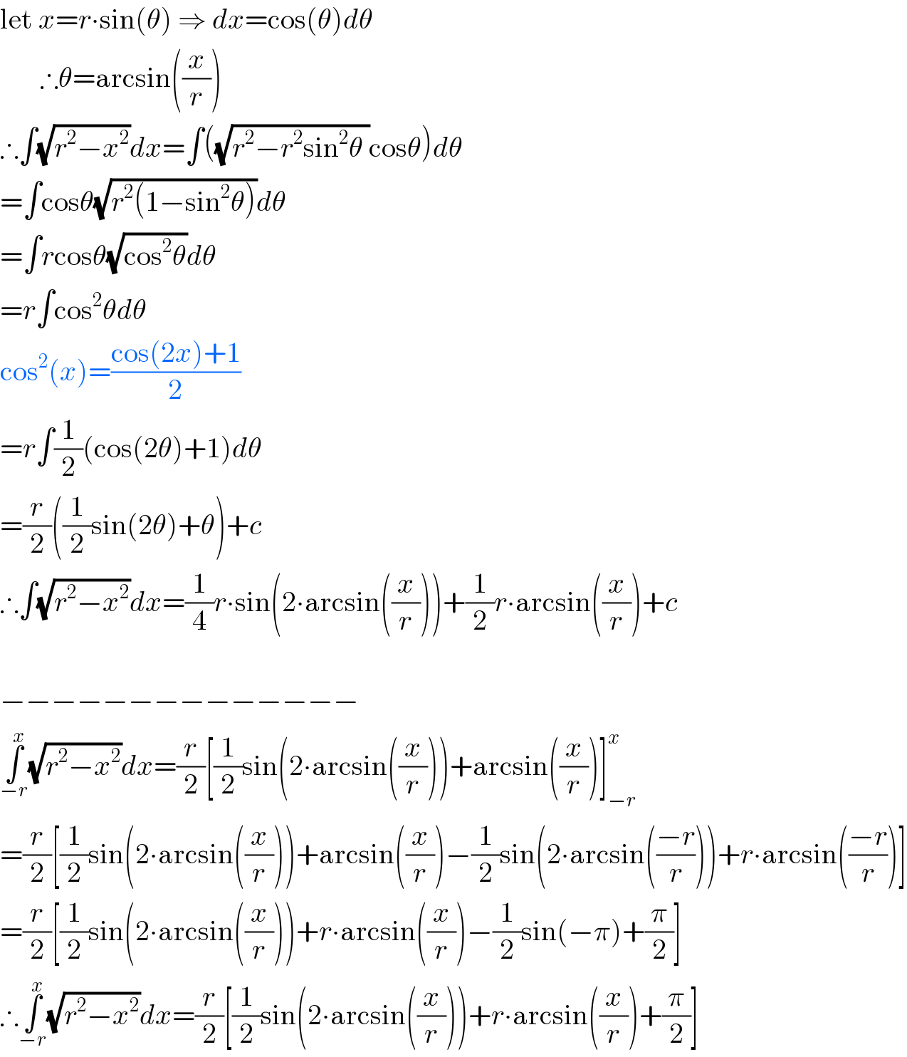 let x=r∙sin(θ) ⇒ dx=cos(θ)dθ         ∴θ=arcsin((x/r))  ∴∫(√(r^2 −x^2 ))dx=∫((√(r^2 −r^2 sin^2 θ ))cosθ)dθ  =∫cosθ(√(r^2 (1−sin^2 θ)))dθ  =∫rcosθ(√(cos^2 θ))dθ  =r∫cos^2 θdθ  cos^2 (x)=((cos(2x)+1)/2)  =r∫(1/2)(cos(2θ)+1)dθ  =(r/2)((1/2)sin(2θ)+θ)+c  ∴∫(√(r^2 −x^2 ))dx=(1/4)r∙sin(2∙arcsin((x/r)))+(1/2)r∙arcsin((x/r))+c    −−−−−−−−−−−−−−  ∫_(−r) ^x (√(r^2 −x^2 ))dx=(r/2)[(1/2)sin(2∙arcsin((x/r)))+arcsin((x/r))]_(−r) ^x   =(r/2)[(1/2)sin(2∙arcsin((x/r)))+arcsin((x/r))−(1/2)sin(2∙arcsin(((−r)/r)))+r∙arcsin(((−r)/r))]  =(r/2)[(1/2)sin(2∙arcsin((x/r)))+r∙arcsin((x/r))−(1/2)sin(−π)+(π/2)]  ∴∫_(−r) ^x (√(r^2 −x^2 ))dx=(r/2)[(1/2)sin(2∙arcsin((x/r)))+r∙arcsin((x/r))+(π/2)]  