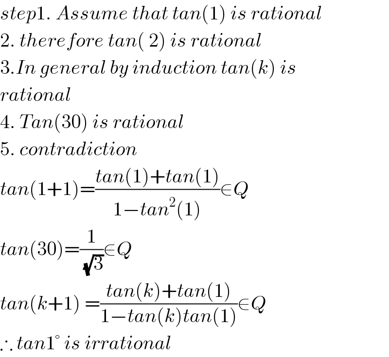 step1. Assume that tan(1) is rational  2. therefore tan( 2) is rational  3.In general by induction tan(k) is  rational  4. Tan(30) is rational  5. contradiction  tan(1+1)=((tan(1)+tan(1))/(1−tan^2 (1)))∈Q  tan(30)=(1/(√3))∉Q  tan(k+1) =((tan(k)+tan(1))/(1−tan(k)tan(1)))∈Q  ∴ tan1° is irrational  