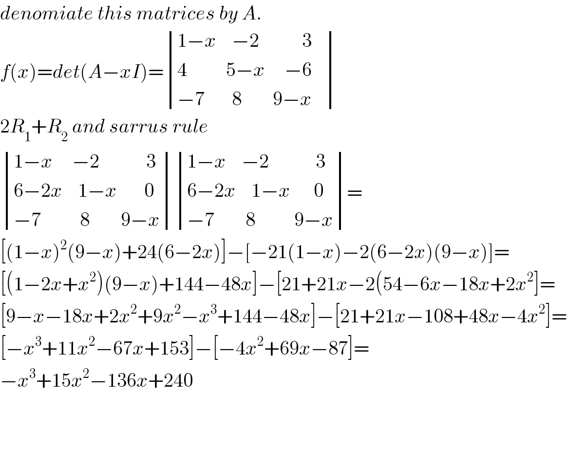 denomiate this matrices by A.  f(x)=det(A−xI)= determinant (((1−x    −2           3   )),((4          5−x     −6)),((−7       8        9−x)))  2R_1 +R_2  and sarrus rule   determinant (((1−x     −2            3)),((6−2x    1−x       0)),((−7          8        9−x))) determinant (((1−x    −2            3)),((6−2x    1−x      0)),((−7        8          9−x)))=  [(1−x)^2 (9−x)+24(6−2x)]−[−21(1−x)−2(6−2x)(9−x)]=  [(1−2x+x^2 )(9−x)+144−48x]−[21+21x−2(54−6x−18x+2x^2 ]=  [9−x−18x+2x^2 +9x^2 −x^3 +144−48x]−[21+21x−108+48x−4x^2 ]=  [−x^3 +11x^2 −67x+153]−[−4x^2 +69x−87]=  −x^3 +15x^2 −136x+240      