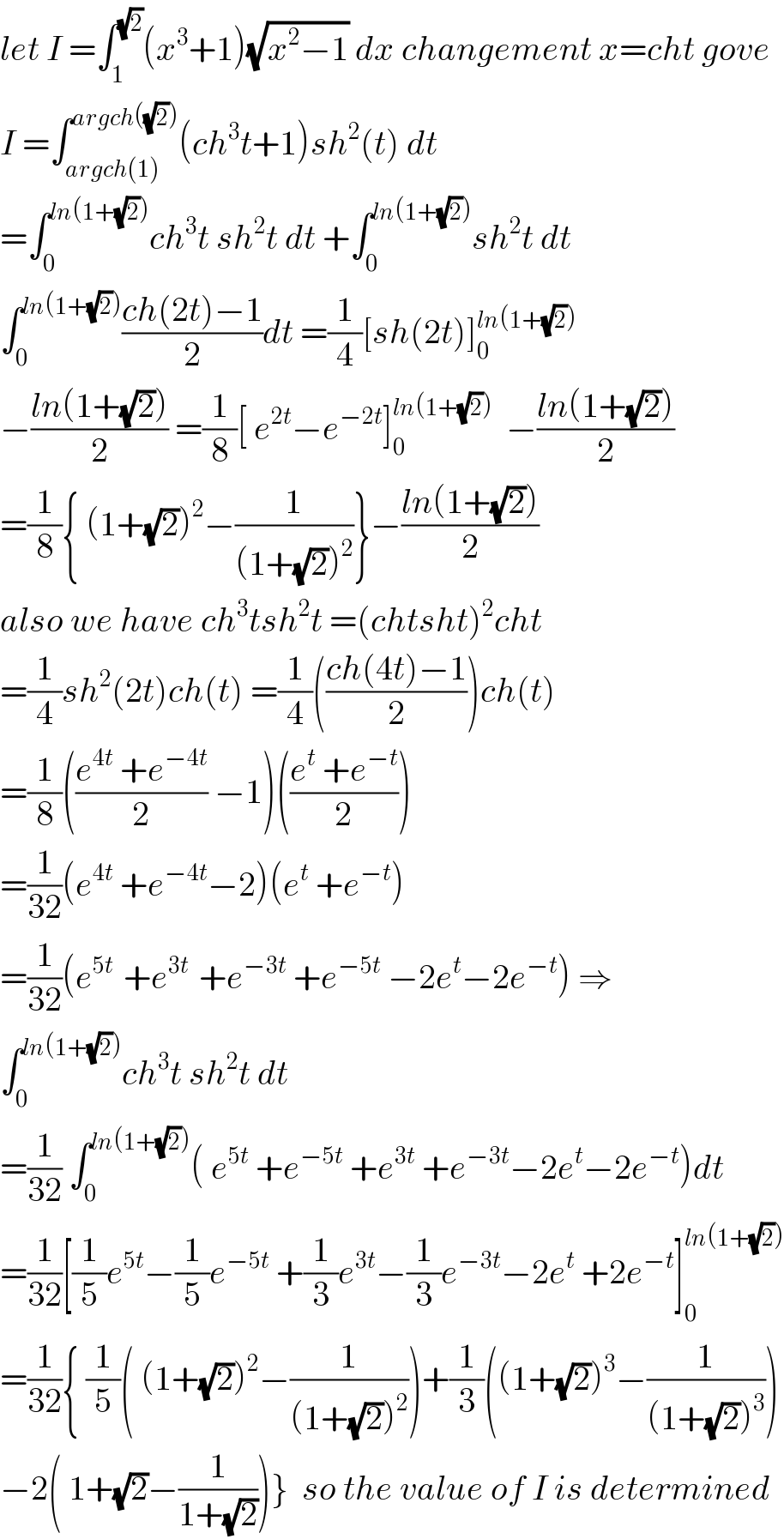 let I =∫_1 ^(√2) (x^3 +1)(√(x^2 −1)) dx changement x=cht gove  I =∫_(argch(1)) ^(argch((√2))) (ch^3 t+1)sh^2 (t) dt  =∫_0 ^(ln(1+(√2))) ch^3 t sh^2 t dt +∫_0 ^(ln(1+(√2))) sh^2 t dt  ∫_0 ^(ln(1+(√2))) ((ch(2t)−1)/2)dt =(1/4)[sh(2t)]_0 ^(ln(1+(√2)))   −((ln(1+(√2)))/2) =(1/8)[ e^(2t) −e^(−2t) ]_0 ^(ln(1+(√2)))   −((ln(1+(√2)))/2)  =(1/8){ (1+(√2))^2 −(1/((1+(√2))^2 ))}−((ln(1+(√2)))/2)  also we have ch^3 tsh^2 t =(chtsht)^2 cht  =(1/4)sh^2 (2t)ch(t) =(1/4)(((ch(4t)−1)/2))ch(t)  =(1/8)(((e^(4t)  +e^(−4t) )/2) −1)(((e^t  +e^(−t) )/2))  =(1/(32))(e^(4t)  +e^(−4t) −2)(e^t  +e^(−t) )  =(1/(32))(e^(5t )  +e^(3t )  +e^(−3t)  +e^(−5t)  −2e^t −2e^(−t) ) ⇒  ∫_0 ^(ln(1+(√2))) ch^3 t sh^2 t dt  =(1/(32)) ∫_0 ^(ln(1+(√2))) ( e^(5t)  +e^(−5t)  +e^(3t)  +e^(−3t) −2e^t −2e^(−t) )dt  =(1/(32))[(1/5)e^(5t) −(1/5)e^(−5t)  +(1/3)e^(3t) −(1/3)e^(−3t) −2e^t  +2e^(−t) ]_0 ^(ln(1+(√2)))   =(1/(32)){ (1/5)( (1+(√2))^2 −(1/((1+(√2))^2 )))+(1/3)((1+(√2))^3 −(1/((1+(√2))^3 )))  −2( 1+(√2)−(1/(1+(√2))))}  so the value of I is determined  
