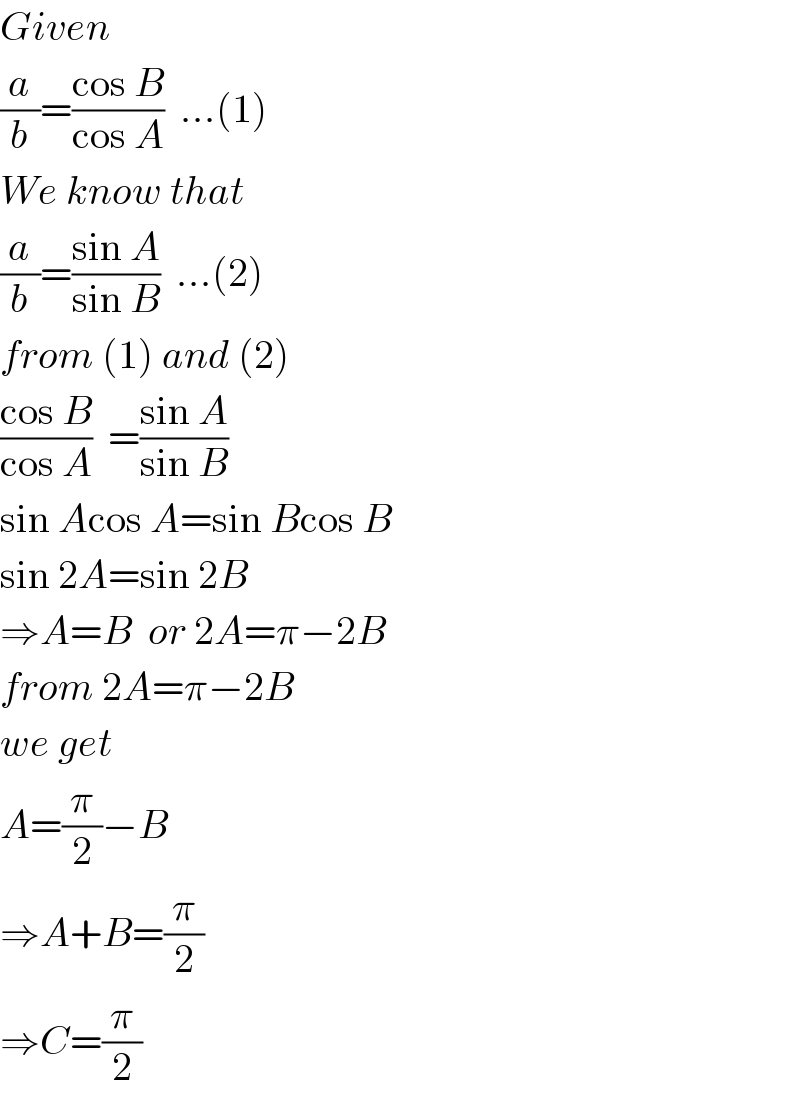 Given  (a/b)=((cos B)/(cos A))  ...(1)  We know that  (a/b)=((sin A)/(sin B))  ...(2)  from (1) and (2)  ((cos B)/(cos A))  =((sin A)/(sin B))  sin Acos A=sin Bcos B  sin 2A=sin 2B  ⇒A=B  or 2A=π−2B  from 2A=π−2B  we get  A=(π/2)−B  ⇒A+B=(π/2)  ⇒C=(π/2)  