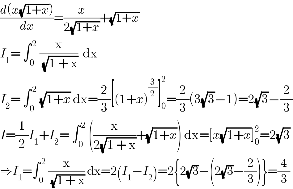 ((d(x(√(1+x))))/dx)=(x/(2(√(1+x))))+(√(1+x))  I_1 = ∫_( 0) ^( 2)  (x/(√(1 + x)))  dx  I_2 = ∫_( 0) ^( 2)  (√(1+x)) dx=(2/3)[(1+x)^(3/2) ]_0 ^2 =(2/3)(3(√3)−1)=2(√3)−(2/3)  I=(1/2)I_1 +I_2 = ∫_( 0) ^( 2)  ((x/(2(√(1 + x))))+(√(1+x))) dx=[x(√(1+x))]_0 ^2 =2(√3)  ⇒I_1 =∫_( 0) ^( 2)  (x/(√(1 + x))) dx=2(I_1 −I_2 )=2{2(√3)−(2(√3)−(2/3))}=(4/3)  