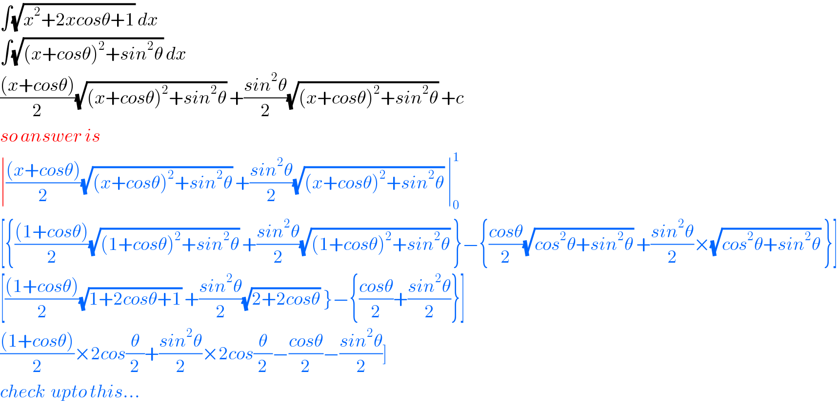 ∫(√(x^2 +2xcosθ+1)) dx  ∫(√((x+cosθ)^2 +sin^2 θ)) dx  (((x+cosθ))/2)(√((x+cosθ)^2 +sin^2 θ)) +((sin^2 θ)/2)(√((x+cosθ)^2 +sin^2 θ)) +c  so answer is  ∣(((x+cosθ))/2)(√((x+cosθ)^2 +sin^2 θ)) +((sin^2 θ)/2)(√((x+cosθ)^2 +sin^2 θ)) ∣_0 ^1   [{(((1+cosθ))/2)(√((1+cosθ)^2 +sin^2 θ)) +((sin^2 θ)/2)(√((1+cosθ)^2 +sin^2 θ)) }−{((cosθ)/2)(√(cos^2 θ+sin^2 θ)) +((sin^2 θ)/2)×(√(cos^2 θ+sin^2 θ)) }]  [(((1+cosθ))/2)(√(1+2cosθ+1)) +((sin^2 θ)/2)(√(2+2cosθ)) }−{((cosθ)/2)+((sin^2 θ)/2)}]  (((1+cosθ))/2)×2cos(θ/2)+((sin^2 θ)/2)×2cos(θ/2)−((cosθ)/2)−((sin^2 θ)/2)]  check  upto this...  
