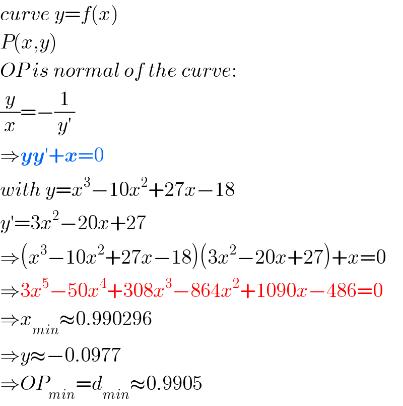 curve y=f(x)  P(x,y)  OP is normal of the curve:  (y/x)=−(1/(y′))  ⇒yy′+x=0  with y=x^3 −10x^2 +27x−18  y′=3x^2 −20x+27  ⇒(x^3 −10x^2 +27x−18)(3x^2 −20x+27)+x=0  ⇒3x^5 −50x^4 +308x^3 −864x^2 +1090x−486=0  ⇒x_(min) ≈0.990296  ⇒y≈−0.0977  ⇒OP_(min) =d_(min) ≈0.9905  