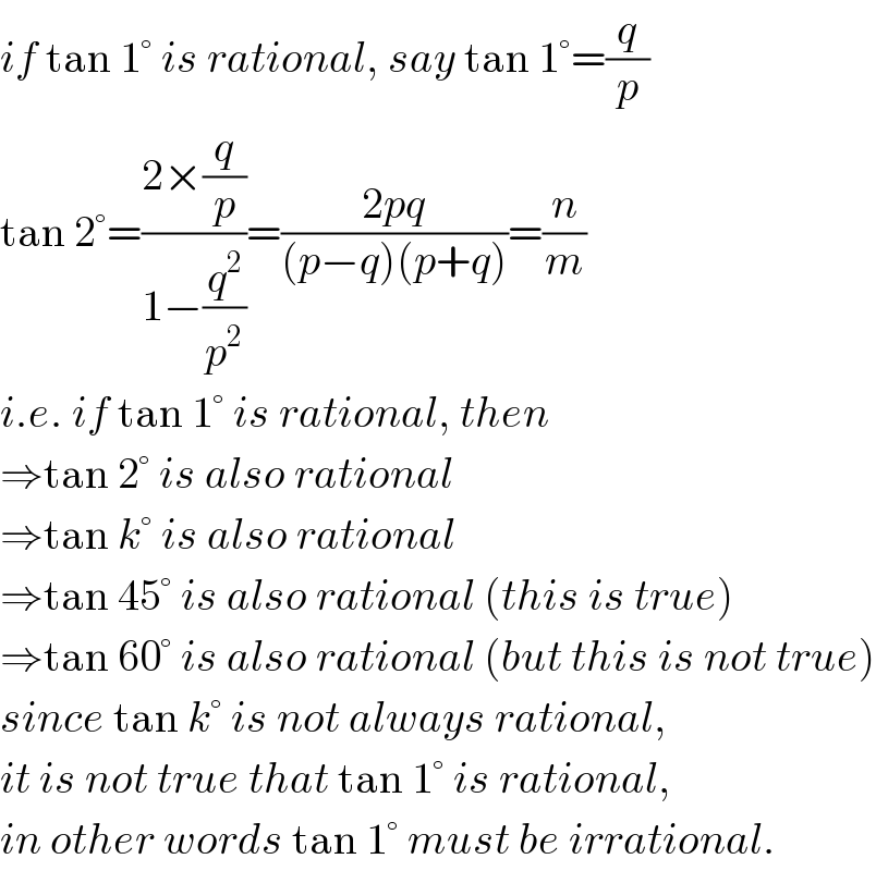 if tan 1° is rational, say tan 1°=(q/p)  tan 2°=((2×(q/p))/(1−(q^2 /p^2 )))=((2pq)/((p−q)(p+q)))=(n/m)  i.e. if tan 1° is rational, then  ⇒tan 2° is also rational  ⇒tan k° is also rational  ⇒tan 45° is also rational (this is true)  ⇒tan 60° is also rational (but this is not true)  since tan k° is not always rational,  it is not true that tan 1° is rational,  in other words tan 1° must be irrational.  